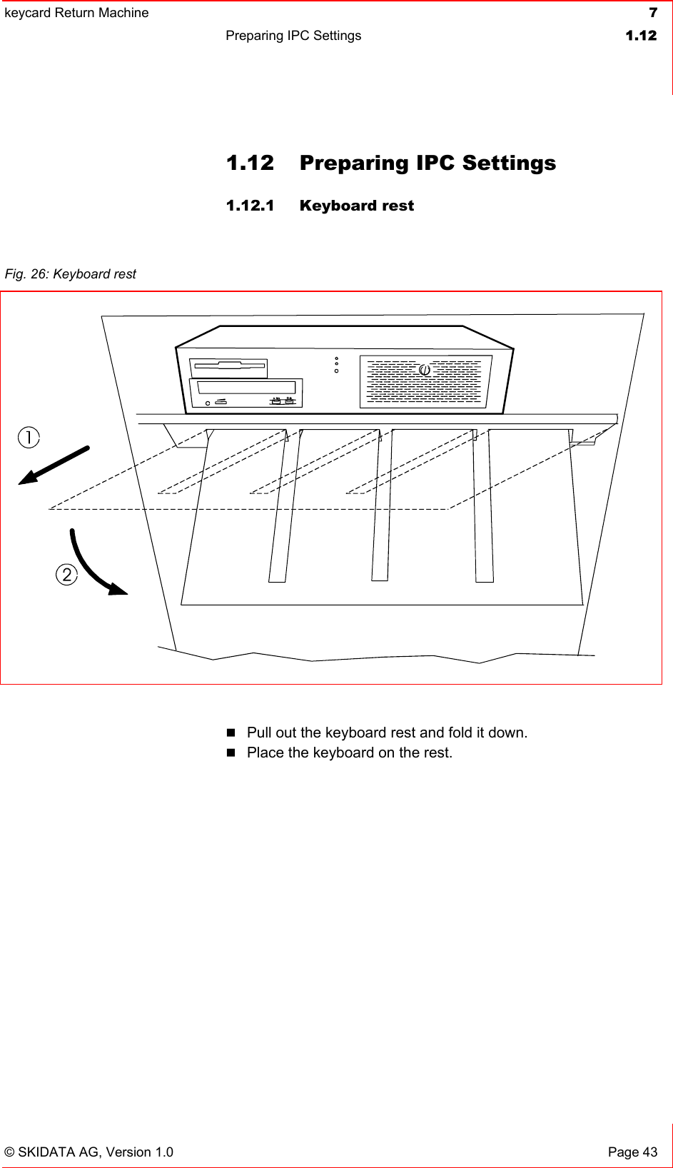 keycard Return Machine  7Preparing IPC Settings  1.12© SKIDATA AG, Version 1.0  Page 43 1.12  Preparing IPC Settings 1.12.1 Keyboard rest Pull out the keyboard rest and fold it down.Place the keyboard on the rest. Fig. 26: Keyboard rest 