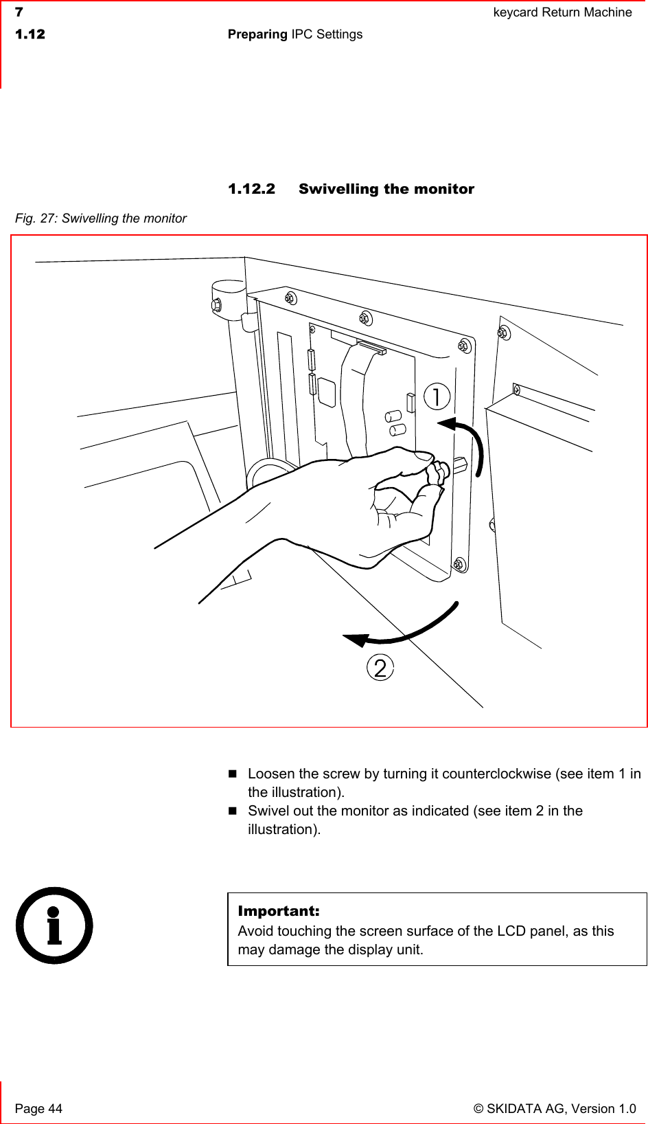  7  keycard Return Machine1.12 Preparing IPC Settings   Page 44  © SKIDATA AG, Version 1.0 1.12.2  Swivelling the monitor Loosen the screw by turning it counterclockwise (see item 1 in the illustration). Swivel out the monitor as indicated (see item 2 in the illustration).Important:Avoid touching the screen surface of the LCD panel, as this may damage the display unit.Fig. 27: Swivelling the monitor 