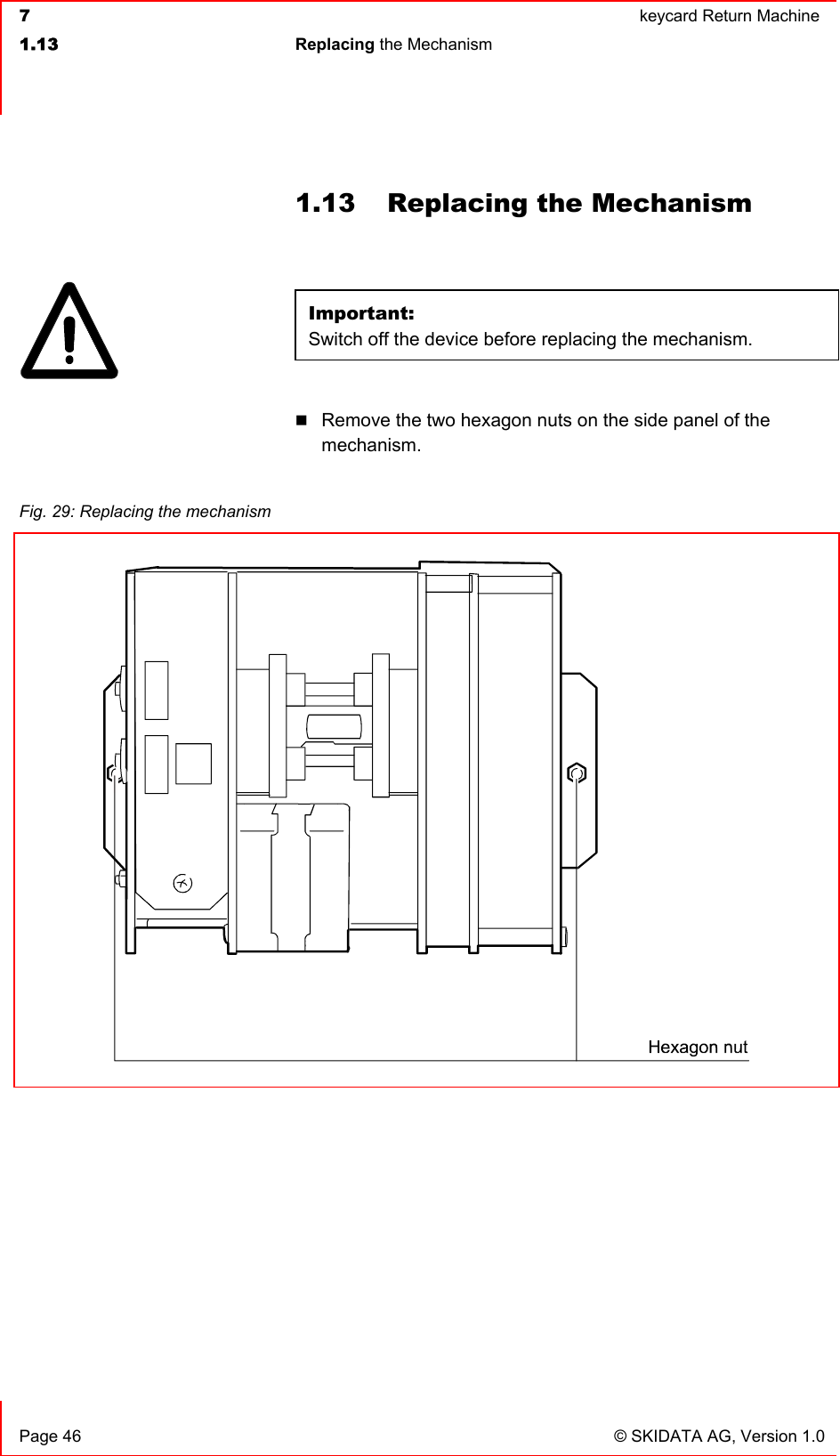  7  keycard Return Machine1.13 Replacing the Mechanism   Page 46  © SKIDATA AG, Version 1.0 1.13  Replacing the Mechanism Important:Switch off the device before replacing the mechanism. Remove the two hexagon nuts on the side panel of the mechanism.Fig. 29: Replacing the mechanism 