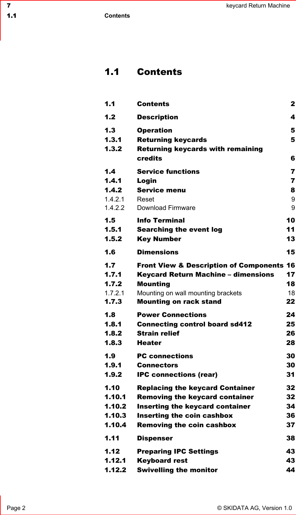  7  keycard Return Machine1.1 Contents Page 2  © SKIDATA AG, Version 1.0 1.1 Contents 1.1 Contents 21.2 Description 41.3 Operation 51.3.1 Returning keycards  51.3.2 Returning keycards with remainingcredits 61.4 Service functions  71.4.1 Login 71.4.2 Service menu  81.4.2.1 Reset 91.4.2.2 Download Firmware  91.5 Info Terminal  101.5.1 Searching the event log  111.5.2 Key Number  131.6 Dimensions 151.7 Front View &amp; Description of Components 161.7.1 Keycard Return Machine – dimensions  171.7.2 Mounting 181.7.2.1 Mounting on wall mounting brackets  181.7.3 Mounting on rack stand  221.8 Power Connections  241.8.1 Connecting control board sd412  251.8.2 Strain relief  261.8.3 Heater 281.9 PC connections  301.9.1 Connectors 301.9.2 IPC connections (rear)  311.10 Replacing the keycard Container  321.10.1 Removing the keycard container  321.10.2 Inserting the keycard container  341.10.3 Inserting the coin cashbox  361.10.4 Removing the coin cashbox  371.11 Dispenser 381.12 Preparing IPC Settings  431.12.1 Keyboard rest  431.12.2 Swivelling the monitor  44