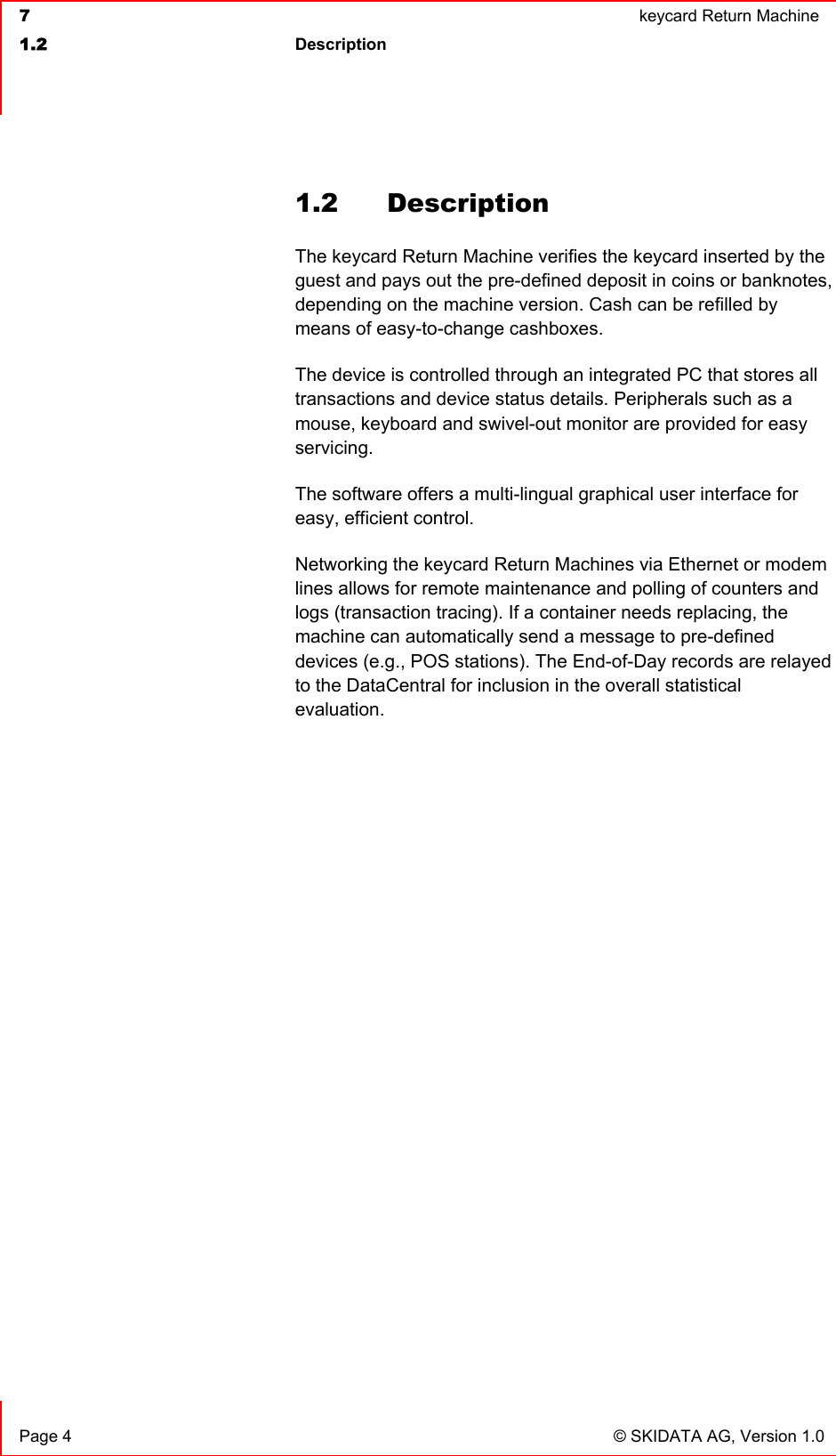  7  keycard Return Machine1.2 Description Page 4  © SKIDATA AG, Version 1.0 1.2 Description The keycard Return Machine verifies the keycard inserted by the guest and pays out the pre-defined deposit in coins or banknotes, depending on the machine version. Cash can be refilled by means of easy-to-change cashboxes.The device is controlled through an integrated PC that stores all transactions and device status details. Peripherals such as a mouse, keyboard and swivel-out monitor are provided for easy servicing.The software offers a multi-lingual graphical user interface for easy, efficient control.Networking the keycard Return Machines via Ethernet or modem lines allows for remote maintenance and polling of counters and logs (transaction tracing). If a container needs replacing, the machine can automatically send a message to pre-defined devices (e.g., POS stations). The End-of-Day records are relayed to the DataCentral for inclusion in the overall statistical evaluation.