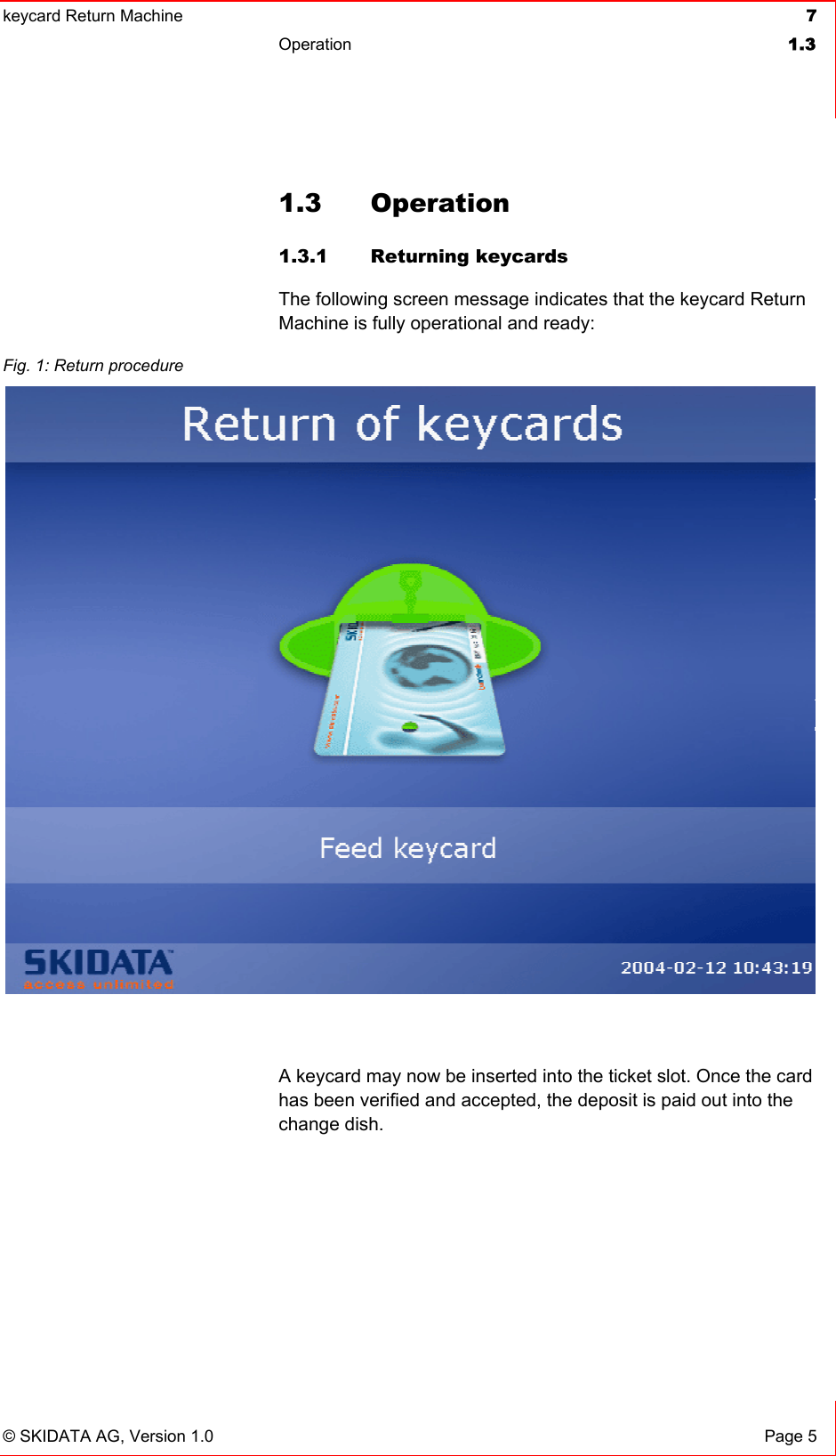 keycard Return Machine  7Operation 1.3© SKIDATA AG, Version 1.0  Page 5 1.3 Operation  1.3.1 Returning keycards The following screen message indicates that the keycard Return Machine is fully operational and ready: A keycard may now be inserted into the ticket slot. Once the card has been verified and accepted, the deposit is paid out into the change dish. Fig. 1: Return procedure 