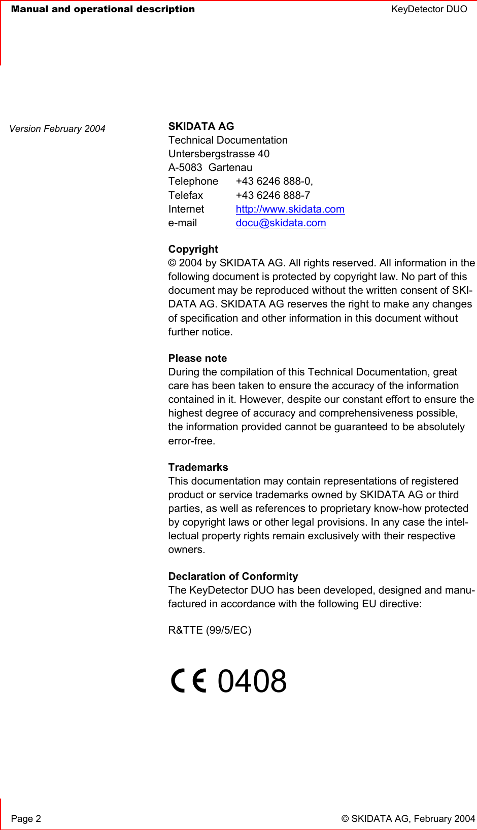   Manual and operational description  KeyDetector DUO       Page 2  © SKIDATA AG, February 2004  SKIDATA AG Technical Documentation Untersbergstrasse 40 A-5083  Gartenau Telephone   +43 6246 888-0, Telefax   +43 6246 888-7 Internet  http://www.skidata.com e-mail   docu@skidata.com Copyright  © 2004 by SKIDATA AG. All rights reserved. All information in the following document is protected by copyright law. No part of this document may be reproduced without the written consent of SKI-DATA AG. SKIDATA AG reserves the right to make any changes of specification and other information in this document without further notice. Please note During the compilation of this Technical Documentation, great care has been taken to ensure the accuracy of the information contained in it. However, despite our constant effort to ensure the highest degree of accuracy and comprehensiveness possible, the information provided cannot be guaranteed to be absolutely error-free. Trademarks This documentation may contain representations of registered product or service trademarks owned by SKIDATA AG or third parties, as well as references to proprietary know-how protected by copyright laws or other legal provisions. In any case the intel-lectual property rights remain exclusively with their respective owners. Declaration of Conformity The KeyDetector DUO has been developed, designed and manu-factured in accordance with the following EU directive: R&amp;TTE (99/5/EC)       0408      Version February 2004 