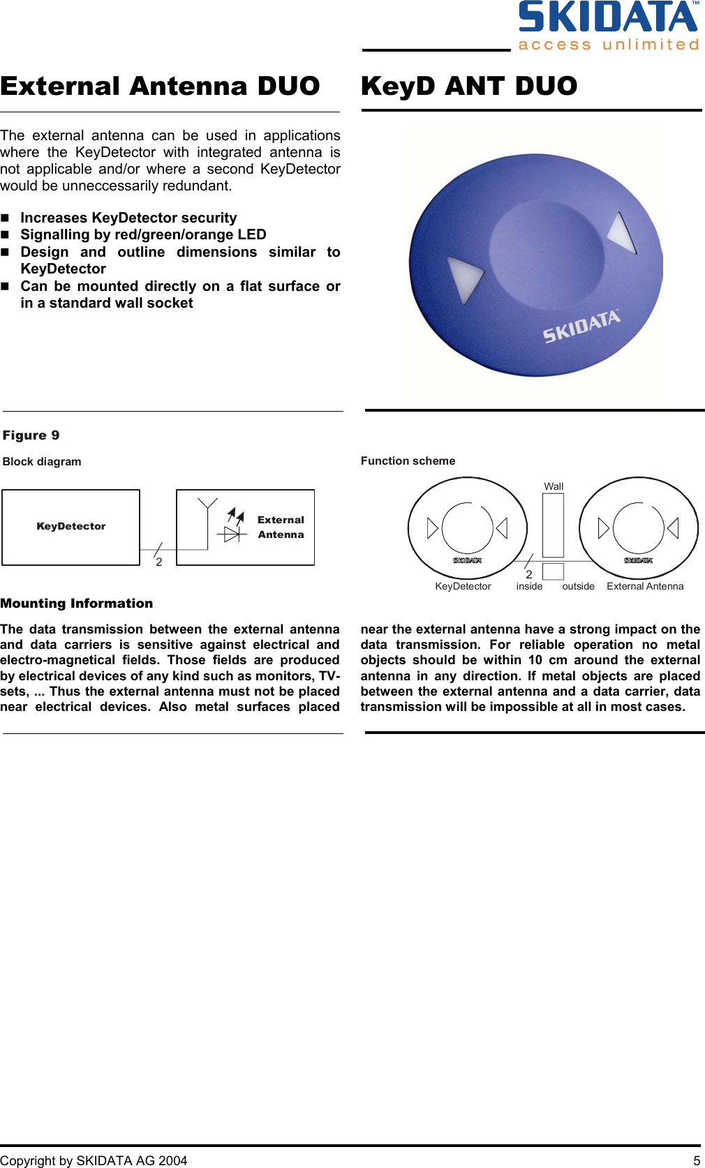     Copyright by SKIDATA AG 2004  5 External Antenna DUO KeyD ANT DUO  The external antenna can be used in applications where the KeyDetector with integrated antenna is not applicable and/or where a second KeyDetector would be unneccessarily redundant.   Increases KeyDetector security  Signalling by red/green/orange LED  Design and outline dimensions similar to KeyDetector  Can be mounted directly on a flat surface or in a standard wall socket       KeyDetector ExternalAntennaFigure 9Block diagram  Function scheme KeyDetector  inside Wall outside  External Antenna22 Mounting Information  The data transmission between the external antenna and data carriers is sensitive against electrical and electro-magnetical fields. Those fields are produced by electrical devices of any kind such as monitors, TV-sets, ... Thus the external antenna must not be placed near electrical devices. Also metal surfaces placed near the external antenna have a strong impact on the data transmission. For reliable operation no metal objects should be within 10 cm around the external antenna in any direction. If metal objects are placed between the external antenna and a data carrier, data transmission will be impossible at all in most cases.     