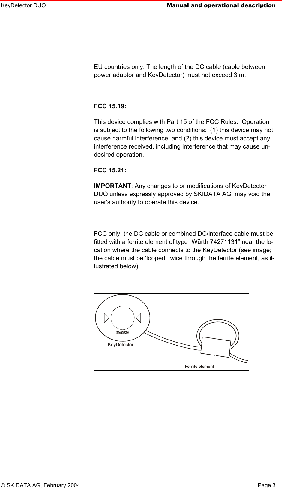 KeyDetector DUO  Manual and operational description    © SKIDATA AG, February 2004  Page 3 EU countries only: The length of the DC cable (cable between power adaptor and KeyDetector) must not exceed 3 m.  FCC 15.19: This device complies with Part 15 of the FCC Rules.  Operation is subject to the following two conditions:  (1) this device may not cause harmful interference, and (2) this device must accept any interference received, including interference that may cause un-desired operation.   FCC 15.21: IMPORTANT: Any changes to or modifications of KeyDetector DUO unless expressly approved by SKIDATA AG, may void the user&apos;s authority to operate this device.  FCC only: the DC cable or combined DC/interface cable must be fitted with a ferrite element of type “Würth 74271131” near the lo-cation where the cable connects to the KeyDetector (see image; the cable must be ‘looped’ twice through the ferrite element, as il-lustrated below).  Ferrite element KeyDetector  