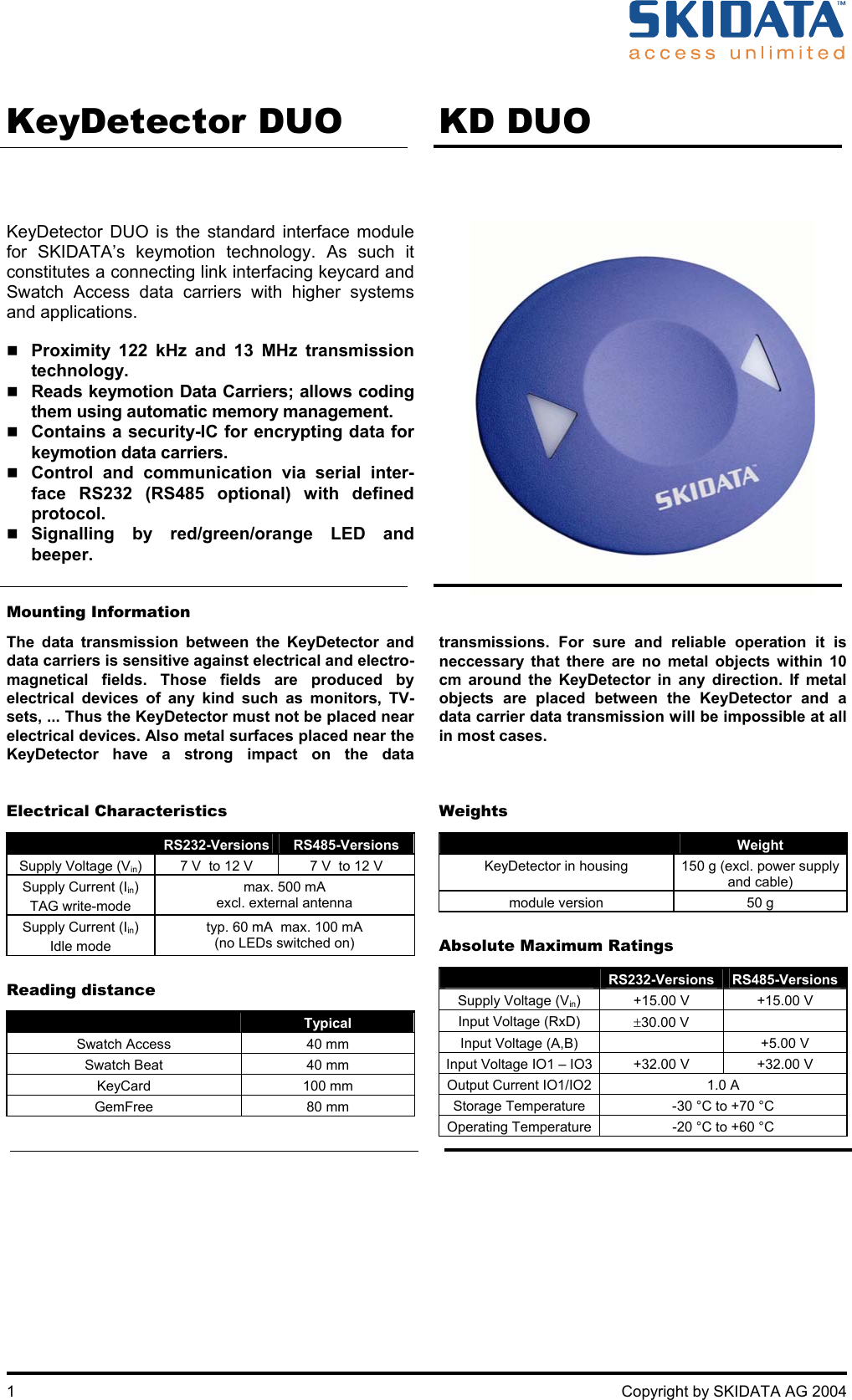       1  Copyright by SKIDATA AG 2004    KeyDetector DUO   KD DUO   KeyDetector DUO is the standard interface module for SKIDATA’s keymotion technology. As such it constitutes a connecting link interfacing keycard and Swatch Access data carriers with higher systems and applications.   Proximity 122 kHz and 13 MHz transmission technology.  Reads keymotion Data Carriers; allows coding them using automatic memory management.  Contains a security-IC for encrypting data for keymotion data carriers.  Control and communication via serial inter-face RS232 (RS485 optional) with defined protocol.  Signalling by red/green/orange LED and beeper.      Mounting Information  The data transmission between the KeyDetector and data carriers is sensitive against electrical and electro-magnetical fields. Those fields are produced by electrical devices of any kind such as monitors, TV-sets, ... Thus the KeyDetector must not be placed near electrical devices. Also metal surfaces placed near the KeyDetector have a strong impact on the data transmissions. For sure and reliable operation it is neccessary that there are no metal objects within 10 cm around the KeyDetector in any direction. If metal objects are placed between the KeyDetector and a data carrier data transmission will be impossible at all in most cases.   Electrical Characteristics  RS232-Versions  RS485-Versions Supply Voltage (Vin)  7 V  to 12 V   7 V  to 12 V  Supply Current (Iin) TAG write-mode max. 500 mA excl. external antenna Supply Current (Iin) Idle mode typ. 60 mA  max. 100 mA (no LEDs switched on)  Reading distance  Typical Swatch Access  40 mm  Swatch Beat  40 mm KeyCard 100 mm GemFree 80 mm   Weights  Weight KeyDetector in housing  150 g (excl. power supply and cable) module version  50 g  Absolute Maximum Ratings  RS232-Versions  RS485-Versions Supply Voltage (Vin)  +15.00 V  +15.00 V Input Voltage (RxD)  ±30.00 V   Input Voltage (A,B)    +5.00 V Input Voltage IO1 – IO3 +32.00 V  +32.00 V Output Current IO1/IO2 1.0 A Storage Temperature  -30 °C to +70 °C Operating Temperature -20 °C to +60 °C    