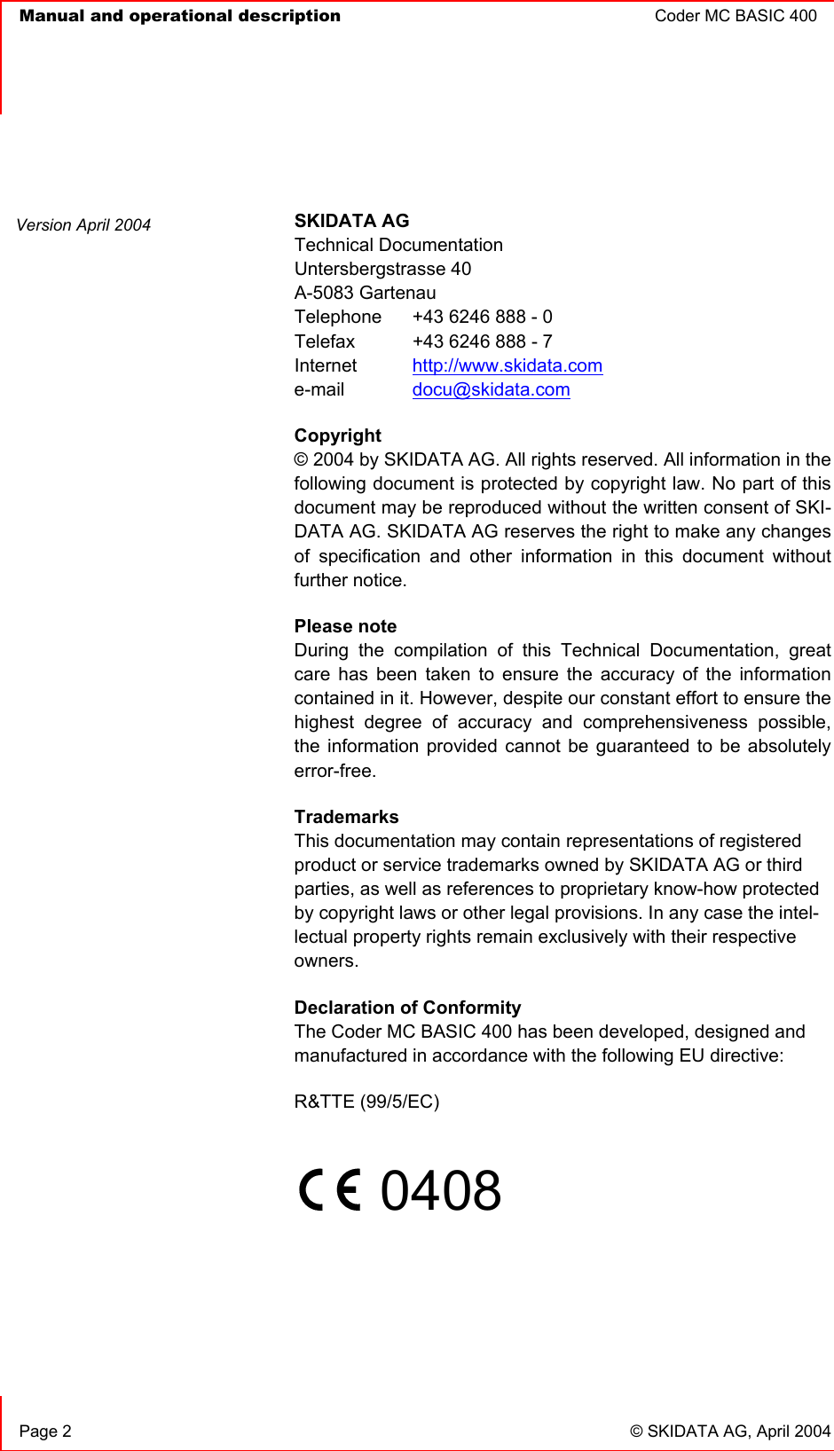   Manual and operational description  Coder MC BASIC 400      Page 2  © SKIDATA AG, April 2004  SKIDATA AG Technical Documentation Untersbergstrasse 40 A-5083 Gartenau Telephone   +43 6246 888 - 0 Telefax   +43 6246 888 - 7 Internet  http://www.skidata.com e-mail   docu@skidata.com Copyright  © 2004 by SKIDATA AG. All rights reserved. All information in the following document is protected by copyright law. No part of this document may be reproduced without the written consent of SKI-DATA AG. SKIDATA AG reserves the right to make any changes of specification and other information in this document without further notice. Please note During the compilation of this Technical Documentation, great care has been taken to ensure the accuracy of the information contained in it. However, despite our constant effort to ensure the highest degree of accuracy and comprehensiveness possible, the information provided cannot be guaranteed to be absolutely error-free. Trademarks This documentation may contain representations of registered product or service trademarks owned by SKIDATA AG or third parties, as well as references to proprietary know-how protected by copyright laws or other legal provisions. In any case the intel-lectual property rights remain exclusively with their respective owners. Declaration of Conformity The Coder MC BASIC 400 has been developed, designed and manufactured in accordance with the following EU directive: R&amp;TTE (99/5/EC)       0408      Version April 2004 