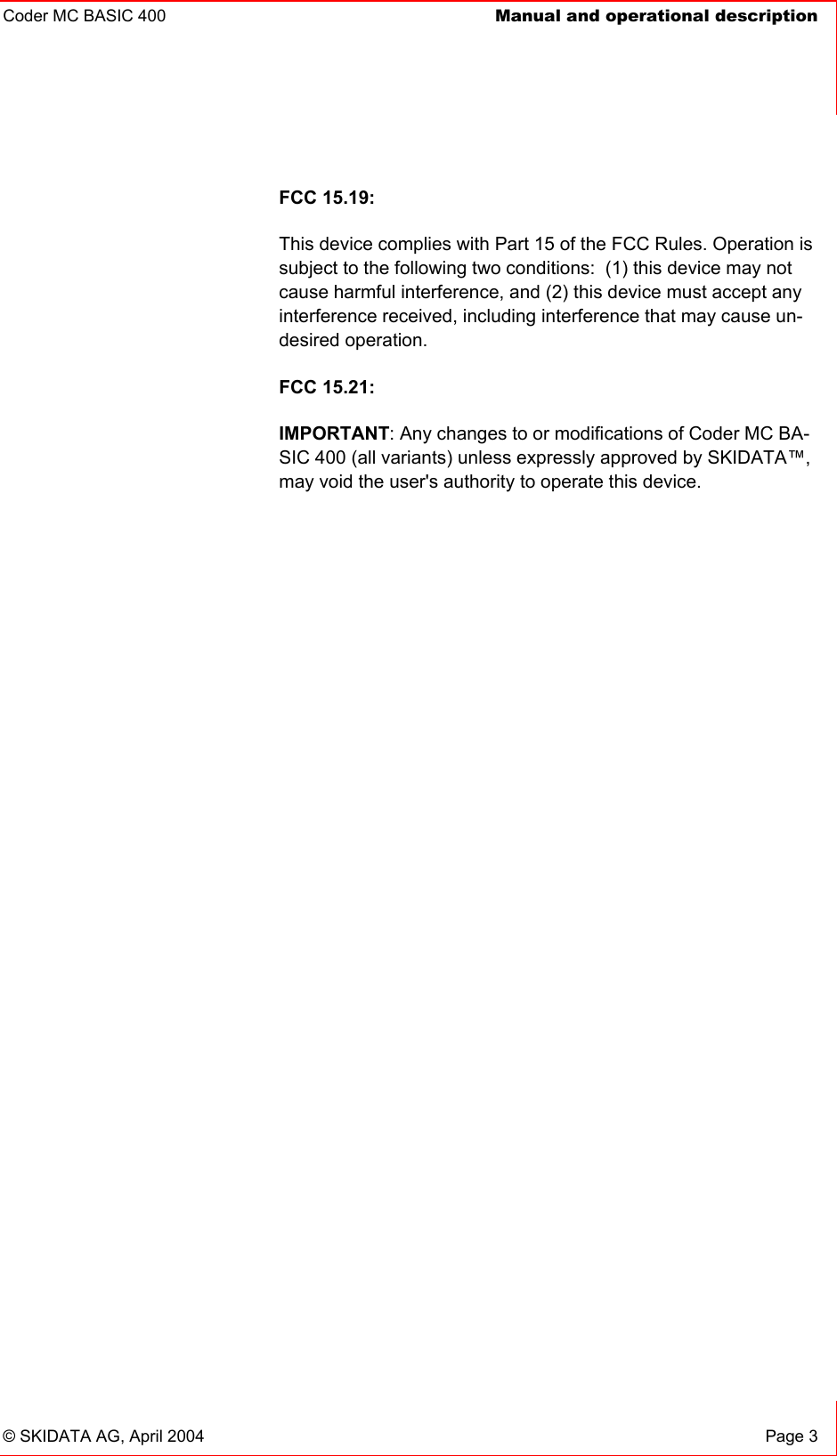 Coder MC BASIC 400  Manual and operational description    © SKIDATA AG, April 2004  Page 3 FCC 15.19: This device complies with Part 15 of the FCC Rules. Operation is subject to the following two conditions:  (1) this device may not cause harmful interference, and (2) this device must accept any interference received, including interference that may cause un-desired operation.   FCC 15.21: IMPORTANT: Any changes to or modifications of Coder MC BA-SIC 400 (all variants) unless expressly approved by SKIDATA™, may void the user&apos;s authority to operate this device. 