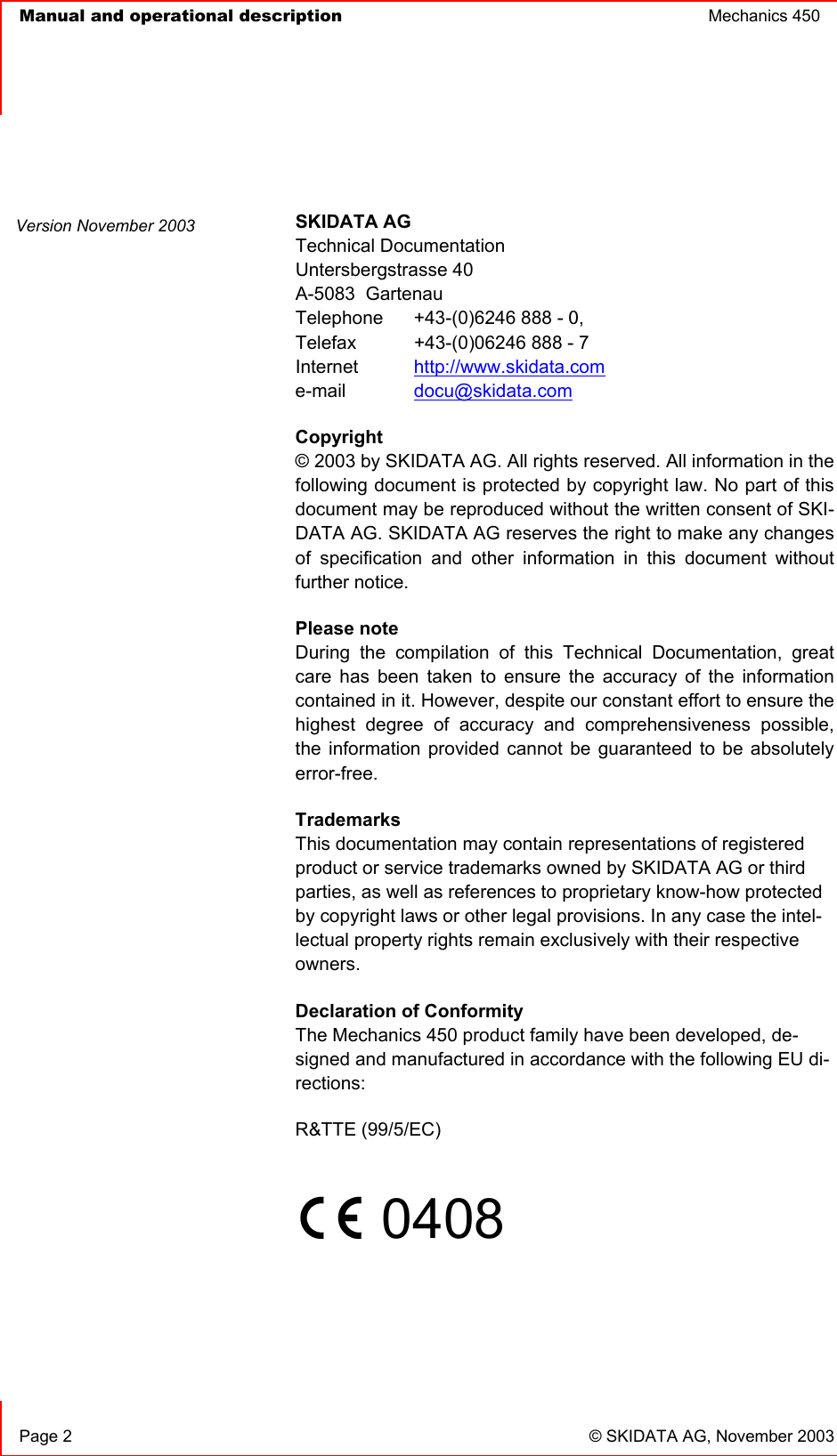   Manual and operational description  Mechanics 450       Page 2  © SKIDATA AG, November 2003  SKIDATA AG Technical Documentation Untersbergstrasse 40 A-5083  Gartenau Telephone  +43-(0)6246 888 - 0, Telefax  +43-(0)06246 888 - 7 Internet  http://www.skidata.com e-mail   docu@skidata.com Copyright  © 2003 by SKIDATA AG. All rights reserved. All information in the following document is protected by copyright law. No part of this document may be reproduced without the written consent of SKI-DATA AG. SKIDATA AG reserves the right to make any changes of specification and other information in this document without further notice. Please note During the compilation of this Technical Documentation, great care has been taken to ensure the accuracy of the information contained in it. However, despite our constant effort to ensure the highest degree of accuracy and comprehensiveness possible, the information provided cannot be guaranteed to be absolutely error-free. Trademarks This documentation may contain representations of registered product or service trademarks owned by SKIDATA AG or third parties, as well as references to proprietary know-how protected by copyright laws or other legal provisions. In any case the intel-lectual property rights remain exclusively with their respective owners. Declaration of Conformity The Mechanics 450 product family have been developed, de-signed and manufactured in accordance with the following EU di-rections: R&amp;TTE (99/5/EC)       0408     Version November 2003 