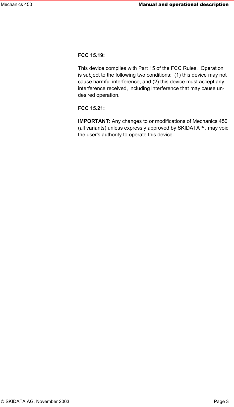 Mechanics 450  Manual and operational description    © SKIDATA AG, November 2003  Page 3 FCC 15.19: This device complies with Part 15 of the FCC Rules.  Operation is subject to the following two conditions:  (1) this device may not cause harmful interference, and (2) this device must accept any interference received, including interference that may cause un-desired operation.   FCC 15.21: IMPORTANT: Any changes to or modifications of Mechanics 450 (all variants) unless expressly approved by SKIDATA™, may void the user&apos;s authority to operate this device. 