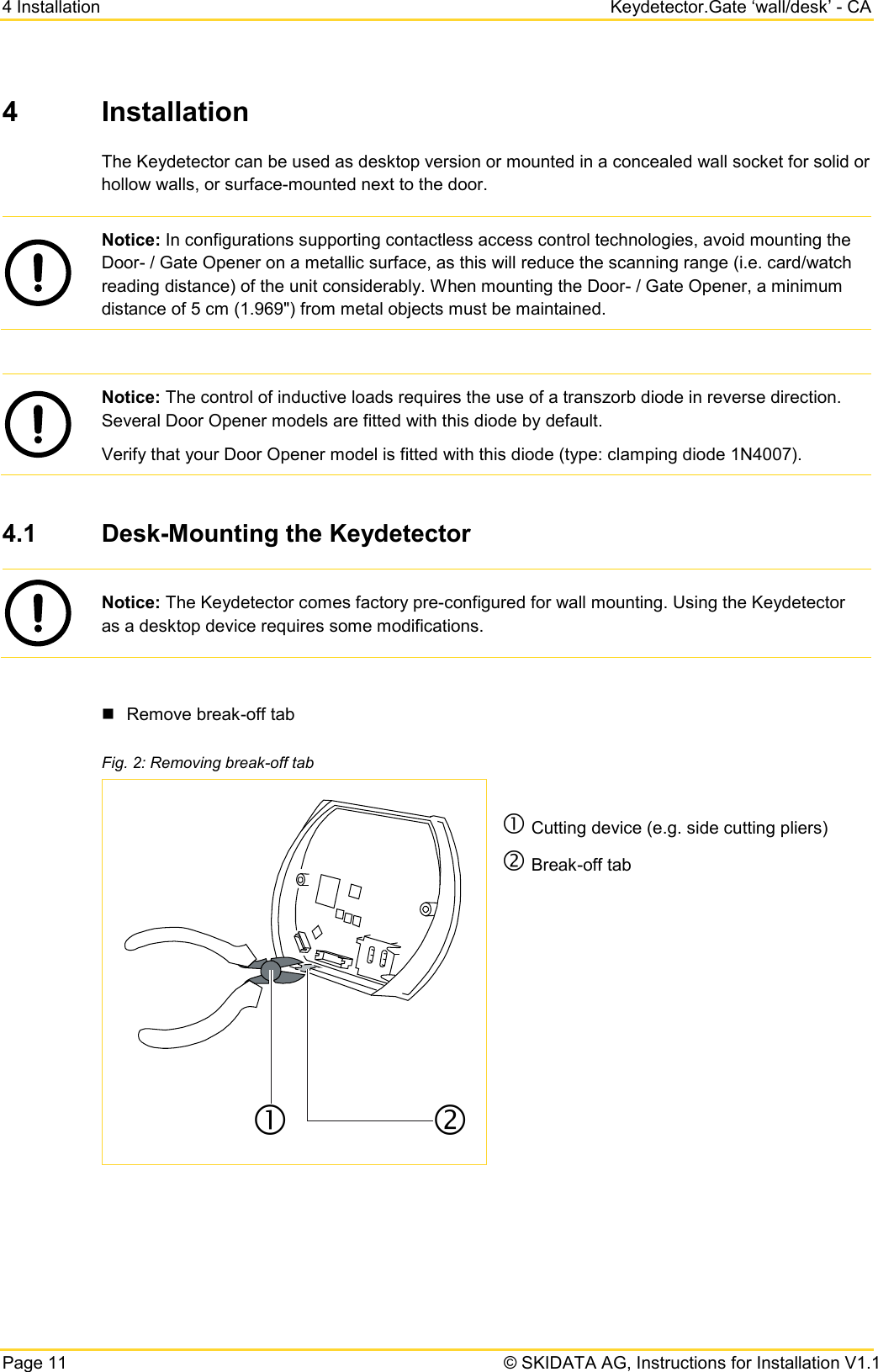 4 Installation Keydetector.Gate ‘wall/desk’ - CA Page 11   © SKIDATA AG, Instructions for Installation V1.1 4  Installation The Keydetector can be used as desktop version or mounted in a concealed wall socket for solid or hollow walls, or surface-mounted next to the door.  Notice: In configurations supporting contactless access control technologies, avoid mounting the Door- / Gate Opener on a metallic surface, as this will reduce the scanning range (i.e. card/watch reading distance) of the unit considerably. When mounting the Door- / Gate Opener, a minimum distance of 5 cm (1.969&quot;) from metal objects must be maintained.   Notice: The control of inductive loads requires the use of a transzorb diode in reverse direction. Several Door Opener models are fitted with this diode by default. Verify that your Door Opener model is fitted with this diode (type: clamping diode 1N4007).  4.1 Desk-Mounting the Keydetector  Notice: The Keydetector comes factory pre-configured for wall mounting. Using the Keydetector as a desktop device requires some modifications.   Remove break-off tab Fig. 2: Removing break-off tab   Cutting device (e.g. side cutting pliers)  Break-off tab      