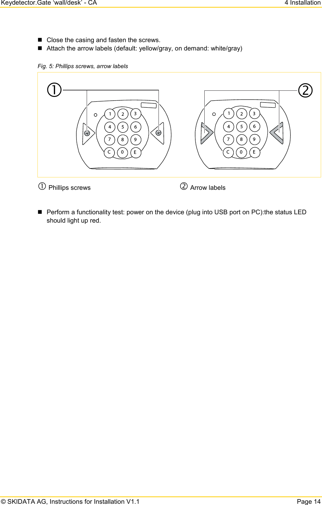 Keydetector.Gate ‘wall/desk’ - CA  4 Installation  © SKIDATA AG, Instructions for Installation V1.1   Page 14  Close the casing and fasten the screws.  Attach the arrow labels (default: yellow/gray, on demand: white/gray) Fig. 5: Phillips screws, arrow labels   Phillips screws  Arrow labels   Perform a functionality test: power on the device (plug into USB port on PC):the status LED should light up red.     1234 5 678 9C 0 E1234 5 67 8 9C0 E