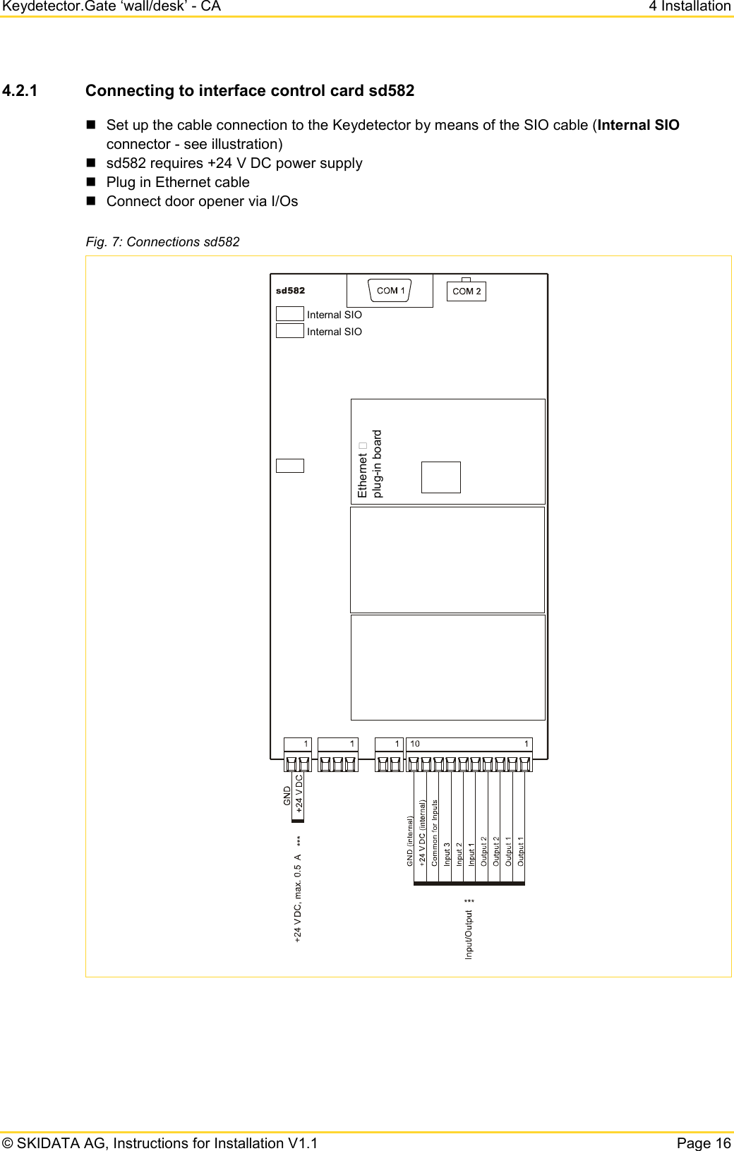 Keydetector.Gate ‘wall/desk’ - CA  4 Installation  © SKIDATA AG, Instructions for Installation V1.1   Page 16 4.2.1 Connecting to interface control card sd582  Set up the cable connection to the Keydetector by means of the SIO cable (Internal SIO connector - see illustration)   sd582 requires +24 V DC power supply  Plug in Ethernet cable  Connect door opener via I/Os Fig. 7: Connections sd582     Ethernet plug-in boardInternal SIOInternal SIO