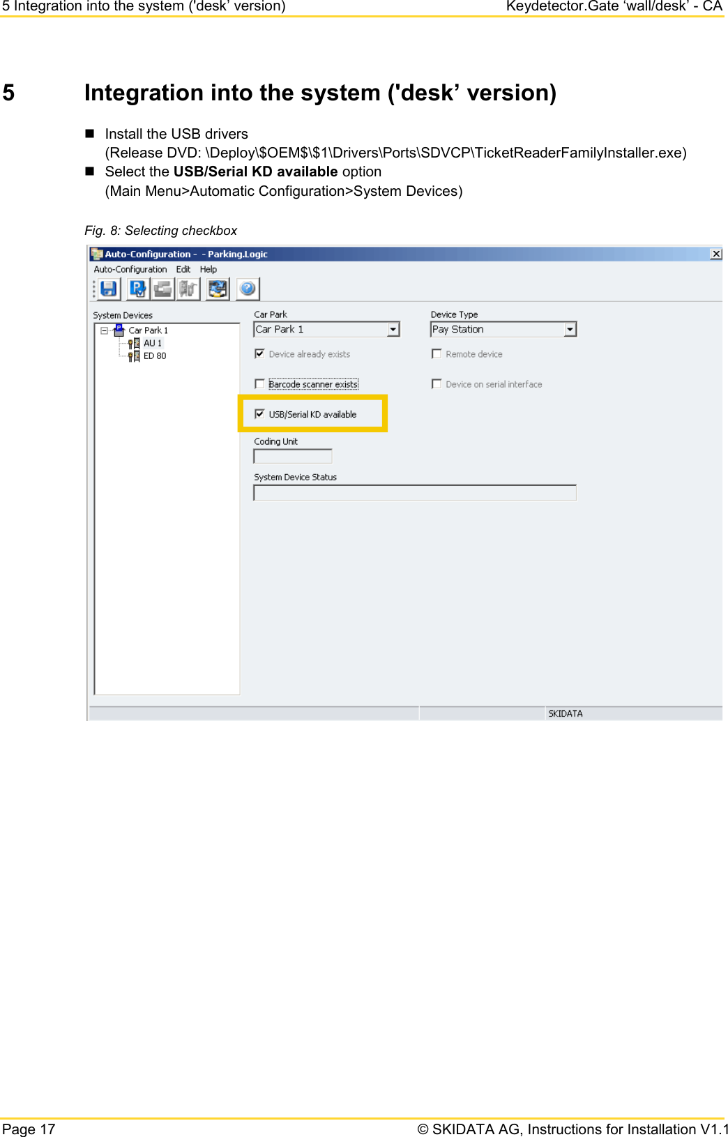 5 Integration into the system (&apos;desk’ version) Keydetector.Gate ‘wall/desk’ - CA Page 17   © SKIDATA AG, Instructions for Installation V1.1 5  Integration into the system (&apos;desk’ version)  Install the USB drivers  (Release DVD: \Deploy\$OEM$\$1\Drivers\Ports\SDVCP\TicketReaderFamilyInstaller.exe)  Select the USB/Serial KD available option  (Main Menu&gt;Automatic Configuration&gt;System Devices) Fig. 8: Selecting checkbox     