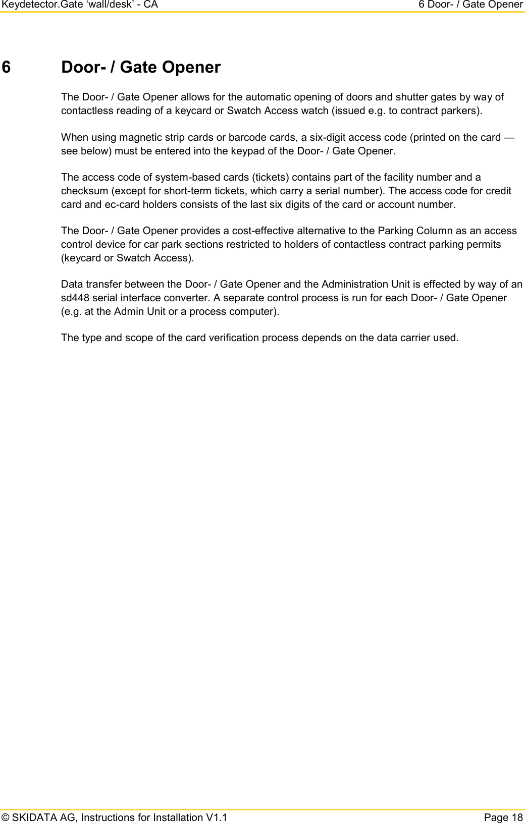 Keydetector.Gate ‘wall/desk’ - CA  6 Door- / Gate Opener  © SKIDATA AG, Instructions for Installation V1.1   Page 18 6  Door- / Gate Opener  The Door- / Gate Opener allows for the automatic opening of doors and shutter gates by way of contactless reading of a keycard or Swatch Access watch (issued e.g. to contract parkers). When using magnetic strip cards or barcode cards, a six-digit access code (printed on the card — see below) must be entered into the keypad of the Door- / Gate Opener.  The access code of system-based cards (tickets) contains part of the facility number and a checksum (except for short-term tickets, which carry a serial number). The access code for credit card and ec-card holders consists of the last six digits of the card or account number. The Door- / Gate Opener provides a cost-effective alternative to the Parking Column as an access control device for car park sections restricted to holders of contactless contract parking permits (keycard or Swatch Access). Data transfer between the Door- / Gate Opener and the Administration Unit is effected by way of an sd448 serial interface converter. A separate control process is run for each Door- / Gate Opener (e.g. at the Admin Unit or a process computer). The type and scope of the card verification process depends on the data carrier used. 