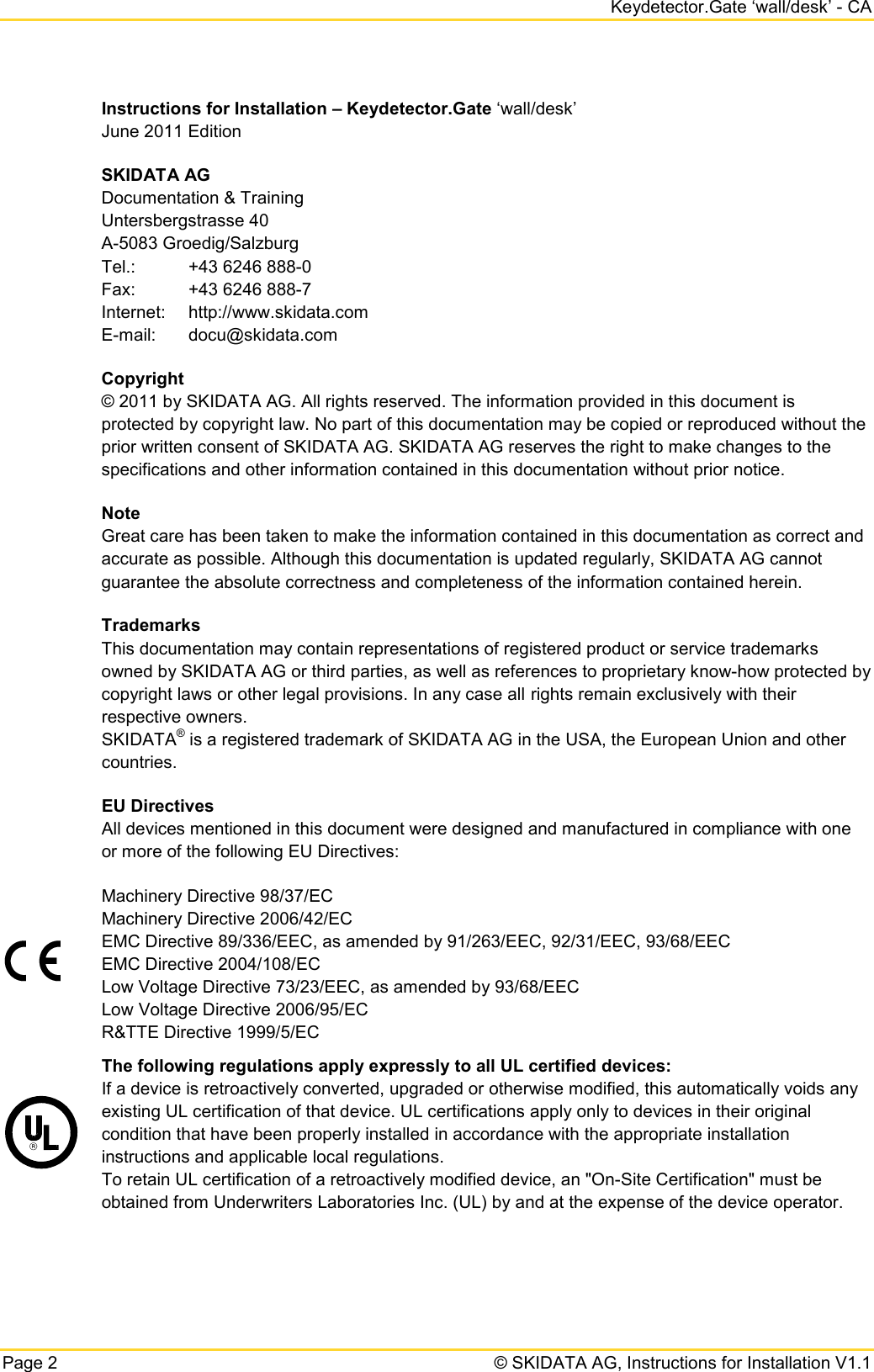     Keydetector.Gate ‘wall/desk’ - CA Page 2   © SKIDATA AG, Instructions for Installation V1.1 Instructions for Installation – Keydetector.Gate ‘wall/desk’ June 2011 Edition SKIDATA AG Documentation &amp; Training Untersbergstrasse 40 A-5083 Groedig/Salzburg Tel.:  +43 6246 888-0 Fax: +43 6246 888-7 Internet: http://www.skidata.com E-mail: docu@skidata.com Copyright © 2011 by SKIDATA AG. All rights reserved. The information provided in this document is protected by copyright law. No part of this documentation may be copied or reproduced without the prior written consent of SKIDATA AG. SKIDATA AG reserves the right to make changes to the specifications and other information contained in this documentation without prior notice. Note Great care has been taken to make the information contained in this documentation as correct and accurate as possible. Although this documentation is updated regularly, SKIDATA AG cannot guarantee the absolute correctness and completeness of the information contained herein. Trademarks This documentation may contain representations of registered product or service trademarks owned by SKIDATA AG or third parties, as well as references to proprietary know-how protected by copyright laws or other legal provisions. In any case all rights remain exclusively with their respective owners. SKIDATA® is a registered trademark of SKIDATA AG in the USA, the European Union and other countries. EU Directives All devices mentioned in this document were designed and manufactured in compliance with one or more of the following EU Directives:  Machinery Directive 98/37/EC Machinery Directive 2006/42/EC EMC Directive 89/336/EEC, as amended by 91/263/EEC, 92/31/EEC, 93/68/EEC EMC Directive 2004/108/EC Low Voltage Directive 73/23/EEC, as amended by 93/68/EEC Low Voltage Directive 2006/95/EC R&amp;TTE Directive 1999/5/EC  The following regulations apply expressly to all UL certified devices:  If a device is retroactively converted, upgraded or otherwise modified, this automatically voids any existing UL certification of that device. UL certifications apply only to devices in their original condition that have been properly installed in accordance with the appropriate installation instructions and applicable local regulations.  To retain UL certification of a retroactively modified device, an &quot;On-Site Certification&quot; must be obtained from Underwriters Laboratories Inc. (UL) by and at the expense of the device operator. 