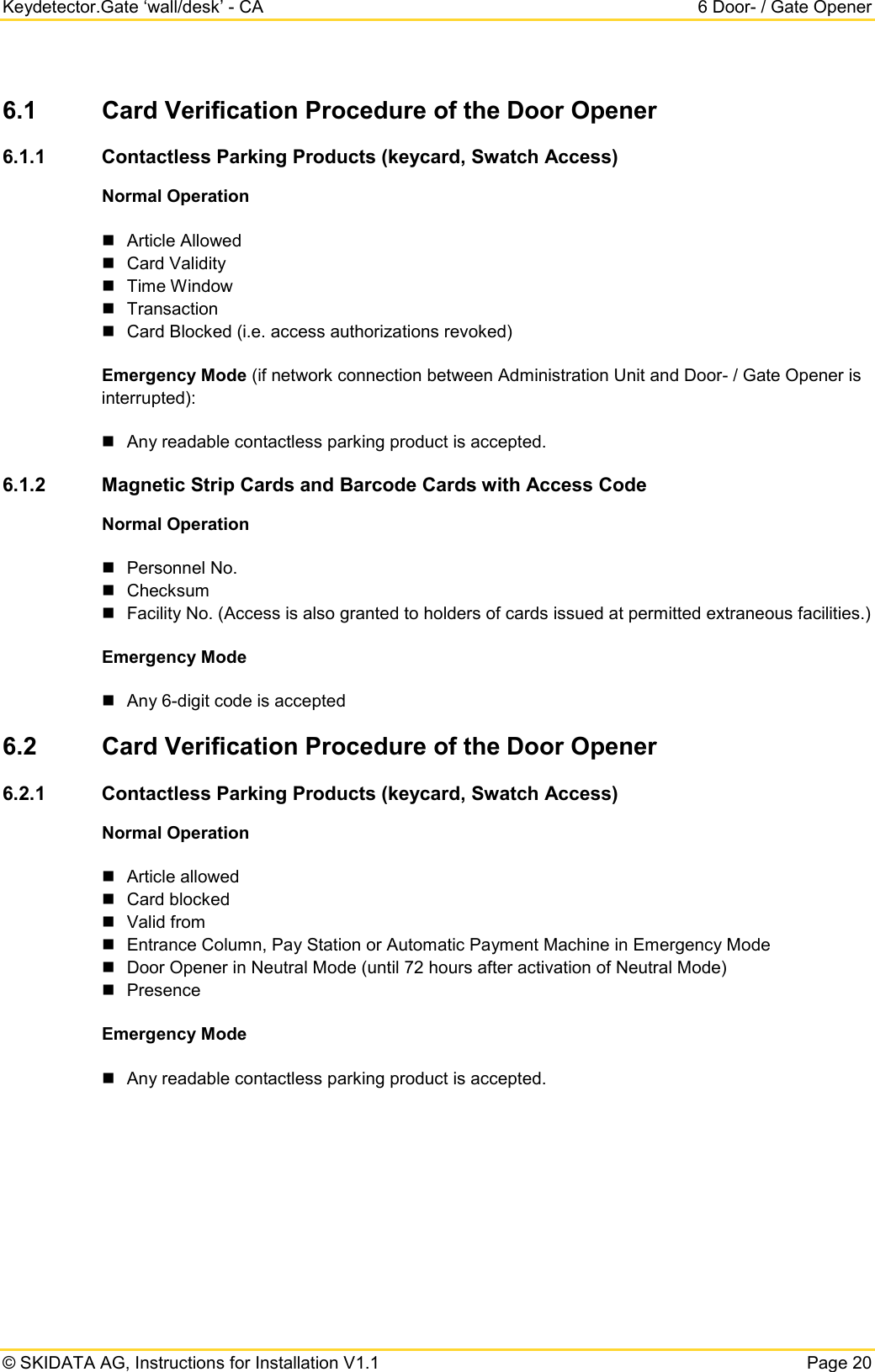 Keydetector.Gate ‘wall/desk’ - CA  6 Door- / Gate Opener  © SKIDATA AG, Instructions for Installation V1.1   Page 20 6.1 Card Verification Procedure of the Door Opener 6.1.1 Contactless Parking Products (keycard, Swatch Access) Normal Operation  Article Allowed  Card Validity  Time Window  Transaction  Card Blocked (i.e. access authorizations revoked) Emergency Mode (if network connection between Administration Unit and Door- / Gate Opener is interrupted):  Any readable contactless parking product is accepted.  6.1.2 Magnetic Strip Cards and Barcode Cards with Access Code Normal Operation  Personnel No.  Checksum  Facility No. (Access is also granted to holders of cards issued at permitted extraneous facilities.) Emergency Mode  Any 6-digit code is accepted 6.2 Card Verification Procedure of the Door Opener 6.2.1 Contactless Parking Products (keycard, Swatch Access) Normal Operation  Article allowed  Card blocked   Valid from  Entrance Column, Pay Station or Automatic Payment Machine in Emergency Mode  Door Opener in Neutral Mode (until 72 hours after activation of Neutral Mode)  Presence Emergency Mode  Any readable contactless parking product is accepted.   