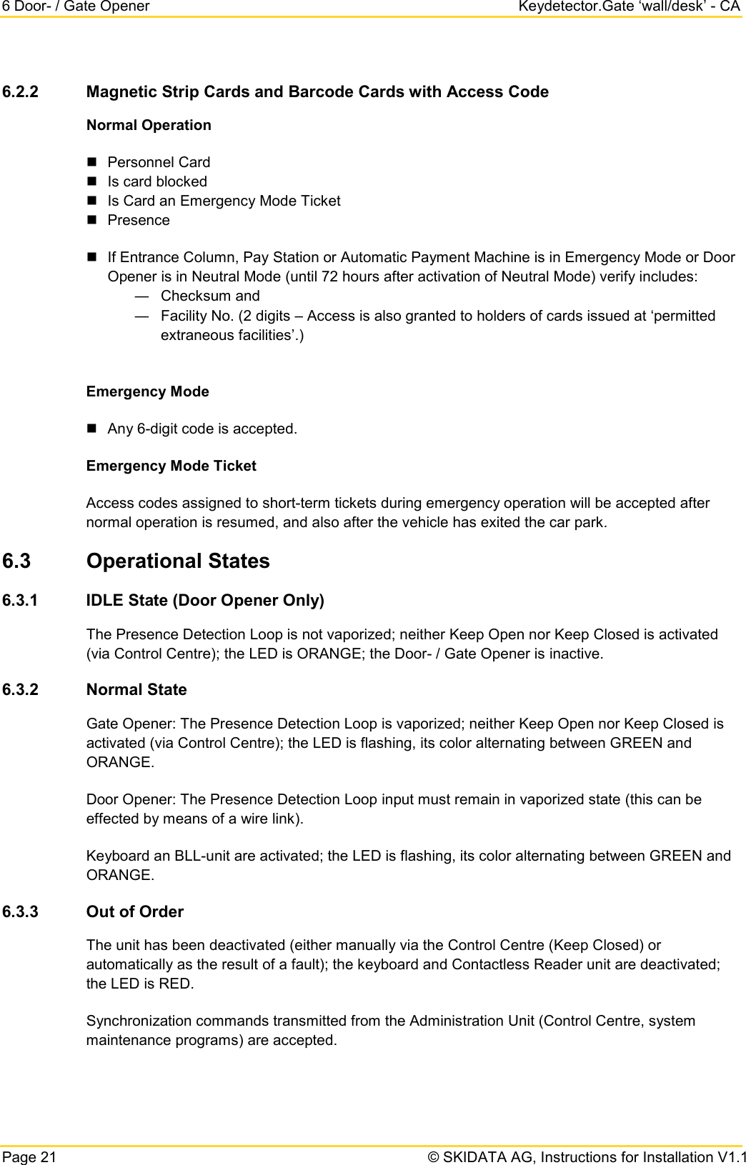 6 Door- / Gate Opener Keydetector.Gate ‘wall/desk’ - CA Page 21   © SKIDATA AG, Instructions for Installation V1.1 6.2.2 Magnetic Strip Cards and Barcode Cards with Access Code Normal Operation  Personnel Card  Is card blocked  Is Card an Emergency Mode Ticket  Presence  If Entrance Column, Pay Station or Automatic Payment Machine is in Emergency Mode or Door Opener is in Neutral Mode (until 72 hours after activation of Neutral Mode) verify includes: ― Checksum and ― Facility No. (2 digits – Access is also granted to holders of cards issued at ‘permitted extraneous facilities’.)  Emergency Mode  Any 6-digit code is accepted. Emergency Mode Ticket Access codes assigned to short-term tickets during emergency operation will be accepted after normal operation is resumed, and also after the vehicle has exited the car park. 6.3 Operational States 6.3.1 IDLE State (Door Opener Only) The Presence Detection Loop is not vaporized; neither Keep Open nor Keep Closed is activated (via Control Centre); the LED is ORANGE; the Door- / Gate Opener is inactive. 6.3.2 Normal State Gate Opener: The Presence Detection Loop is vaporized; neither Keep Open nor Keep Closed is activated (via Control Centre); the LED is flashing, its color alternating between GREEN and ORANGE. Door Opener: The Presence Detection Loop input must remain in vaporized state (this can be effected by means of a wire link). Keyboard an BLL-unit are activated; the LED is flashing, its color alternating between GREEN and ORANGE. 6.3.3 Out of Order The unit has been deactivated (either manually via the Control Centre (Keep Closed) or automatically as the result of a fault); the keyboard and Contactless Reader unit are deactivated; the LED is RED.  Synchronization commands transmitted from the Administration Unit (Control Centre, system maintenance programs) are accepted. 