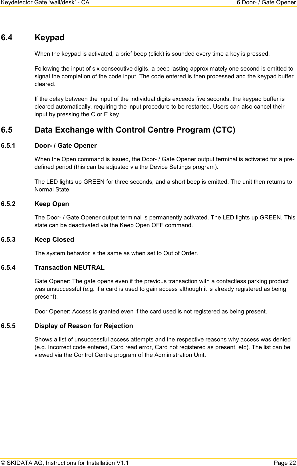 Keydetector.Gate ‘wall/desk’ - CA  6 Door- / Gate Opener  © SKIDATA AG, Instructions for Installation V1.1   Page 22 6.4 Keypad When the keypad is activated, a brief beep (click) is sounded every time a key is pressed.  Following the input of six consecutive digits, a beep lasting approximately one second is emitted to signal the completion of the code input. The code entered is then processed and the keypad buffer cleared.  If the delay between the input of the individual digits exceeds five seconds, the keypad buffer is cleared automatically, requiring the input procedure to be restarted. Users can also cancel their input by pressing the C or E key. 6.5 Data Exchange with Control Centre Program (CTC) 6.5.1 Door- / Gate Opener When the Open command is issued, the Door- / Gate Opener output terminal is activated for a pre-defined period (this can be adjusted via the Device Settings program).  The LED lights up GREEN for three seconds, and a short beep is emitted. The unit then returns to Normal State. 6.5.2 Keep Open The Door- / Gate Opener output terminal is permanently activated. The LED lights up GREEN. This state can be deactivated via the Keep Open OFF command. 6.5.3 Keep Closed The system behavior is the same as when set to Out of Order. 6.5.4 Transaction NEUTRAL Gate Opener: The gate opens even if the previous transaction with a contactless parking product was unsuccessful (e.g. if a card is used to gain access although it is already registered as being present). Door Opener: Access is granted even if the card used is not registered as being present. 6.5.5 Display of Reason for Rejection Shows a list of unsuccessful access attempts and the respective reasons why access was denied (e.g. Incorrect code entered, Card read error, Card not registered as present, etc). The list can be viewed via the Control Centre program of the Administration Unit.    