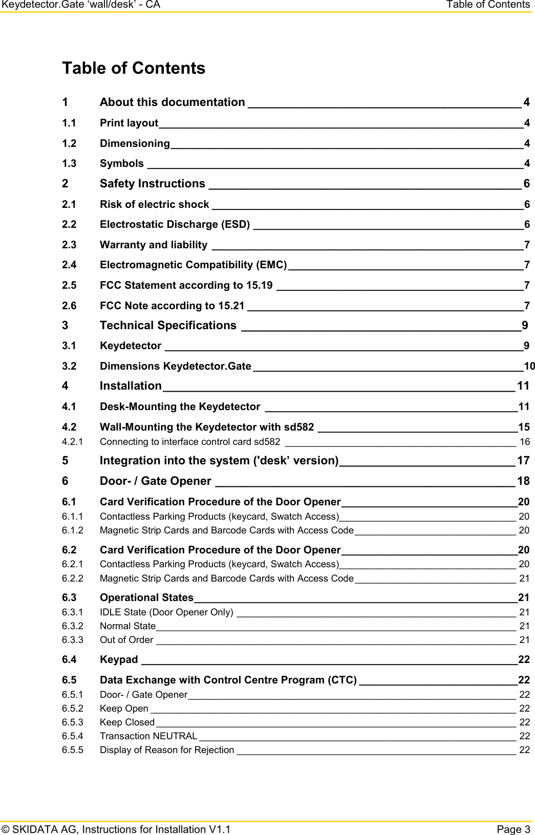 Keydetector.Gate ‘wall/desk’ - CA Table of Contents © SKIDATA AG, Instructions for Installation V1.1   Page 3 Table of Contents 1 About this documentation __________________________________________ 4 1.1 Print layout ______________________________________________________________ 4 1.2 Dimensioning ____________________________________________________________ 4 1.3 Symbols ________________________________________________________________ 4 2 Safety Instructions ________________________________________________ 6 2.1 Risk of electric shock _____________________________________________________ 6 2.2 Electrostatic Discharge (ESD) ______________________________________________ 6 2.3 Warranty and liability _____________________________________________________ 7 2.4 Electromagnetic Compatibility (EMC) ________________________________________ 7 2.5 FCC Statement according to 15.19 __________________________________________ 7 2.6 FCC Note according to 15.21 _______________________________________________ 7 3 Technical Specifications ___________________________________________9 3.1 Keydetector _____________________________________________________________9 3.2 Dimensions Keydetector.Gate ______________________________________________10 4 Installation ______________________________________________________ 11 4.1 Desk-Mounting the Keydetector ___________________________________________ 11 4.2 Wall-Mounting the Keydetector with sd582 __________________________________ 15 4.2.1 Connecting to interface control card sd582 ___________________________________________ 16 5 Integration into the system (&apos;desk’ version) ___________________________ 17 6 Door- / Gate Opener ______________________________________________ 18 6.1 Card Verification Procedure of the Door Opener ______________________________20 6.1.1 Contactless Parking Products (keycard, Swatch Access)_________________________________ 20 6.1.2 Magnetic Strip Cards and Barcode Cards with Access Code ______________________________ 20 6.2 Card Verification Procedure of the Door Opener ______________________________20 6.2.1 Contactless Parking Products (keycard, Swatch Access)_________________________________ 20 6.2.2 Magnetic Strip Cards and Barcode Cards with Access Code ______________________________ 21 6.3 Operational States _______________________________________________________ 21 6.3.1 IDLE State (Door Opener Only) ____________________________________________________ 21 6.3.2 Normal State ___________________________________________________________________ 21 6.3.3 Out of Order ___________________________________________________________________ 21 6.4 Keypad ________________________________________________________________ 22 6.5 Data Exchange with Control Centre Program (CTC) ___________________________ 22 6.5.1 Door- / Gate Opener _____________________________________________________________ 22 6.5.2 Keep Open ____________________________________________________________________ 22 6.5.3 Keep Closed ___________________________________________________________________ 22 6.5.4 Transaction NEUTRAL ___________________________________________________________ 22 6.5.5 Display of Reason for Rejection ____________________________________________________ 22  