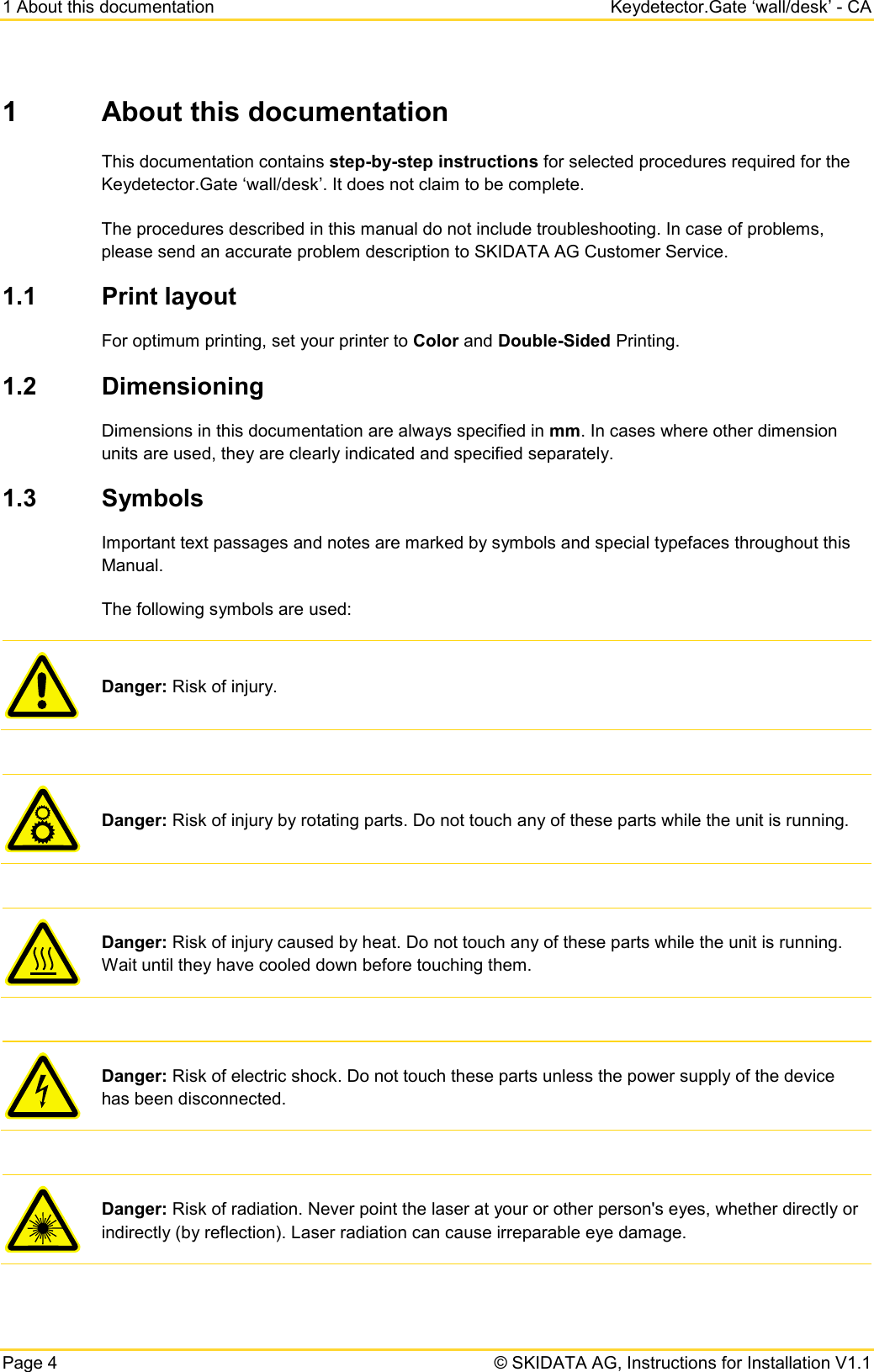 1 About this documentation Keydetector.Gate ‘wall/desk’ - CA Page 4   © SKIDATA AG, Instructions for Installation V1.1 1  About this documentation This documentation contains step-by-step instructions for selected procedures required for the Keydetector.Gate ‘wall/desk’. It does not claim to be complete. The procedures described in this manual do not include troubleshooting. In case of problems, please send an accurate problem description to SKIDATA AG Customer Service. 1.1 Print layout For optimum printing, set your printer to Color and Double-Sided Printing. 1.2 Dimensioning Dimensions in this documentation are always specified in mm. In cases where other dimension units are used, they are clearly indicated and specified separately. 1.3 Symbols Important text passages and notes are marked by symbols and special typefaces throughout this Manual.  The following symbols are used:  Danger: Risk of injury.   Danger: Risk of injury by rotating parts. Do not touch any of these parts while the unit is running.   Danger: Risk of injury caused by heat. Do not touch any of these parts while the unit is running. Wait until they have cooled down before touching them.   Danger: Risk of electric shock. Do not touch these parts unless the power supply of the device has been disconnected.   Danger: Risk of radiation. Never point the laser at your or other person&apos;s eyes, whether directly or indirectly (by reflection). Laser radiation can cause irreparable eye damage. 