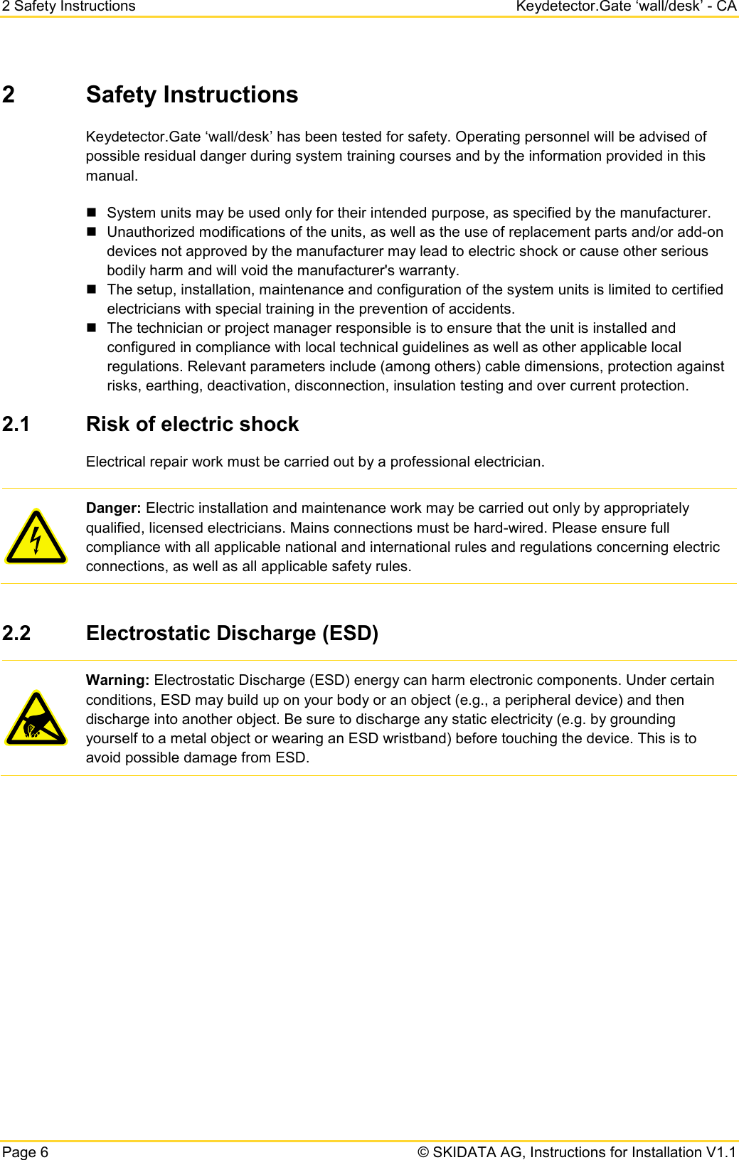 2 Safety Instructions Keydetector.Gate ‘wall/desk’ - CA Page 6   © SKIDATA AG, Instructions for Installation V1.1 2  Safety Instructions Keydetector.Gate ‘wall/desk’ has been tested for safety. Operating personnel will be advised of possible residual danger during system training courses and by the information provided in this manual.  System units may be used only for their intended purpose, as specified by the manufacturer.  Unauthorized modifications of the units, as well as the use of replacement parts and/or add-on devices not approved by the manufacturer may lead to electric shock or cause other serious bodily harm and will void the manufacturer&apos;s warranty.   The setup, installation, maintenance and configuration of the system units is limited to certified electricians with special training in the prevention of accidents.  The technician or project manager responsible is to ensure that the unit is installed and configured in compliance with local technical guidelines as well as other applicable local regulations. Relevant parameters include (among others) cable dimensions, protection against risks, earthing, deactivation, disconnection, insulation testing and over current protection. 2.1 Risk of electric shock Electrical repair work must be carried out by a professional electrician.  Danger: Electric installation and maintenance work may be carried out only by appropriately qualified, licensed electricians. Mains connections must be hard-wired. Please ensure full compliance with all applicable national and international rules and regulations concerning electric connections, as well as all applicable safety rules.  2.2 Electrostatic Discharge (ESD)   Warning: Electrostatic Discharge (ESD) energy can harm electronic components. Under certain conditions, ESD may build up on your body or an object (e.g., a peripheral device) and then discharge into another object. Be sure to discharge any static electricity (e.g. by grounding yourself to a metal object or wearing an ESD wristband) before touching the device. This is to avoid possible damage from ESD.    