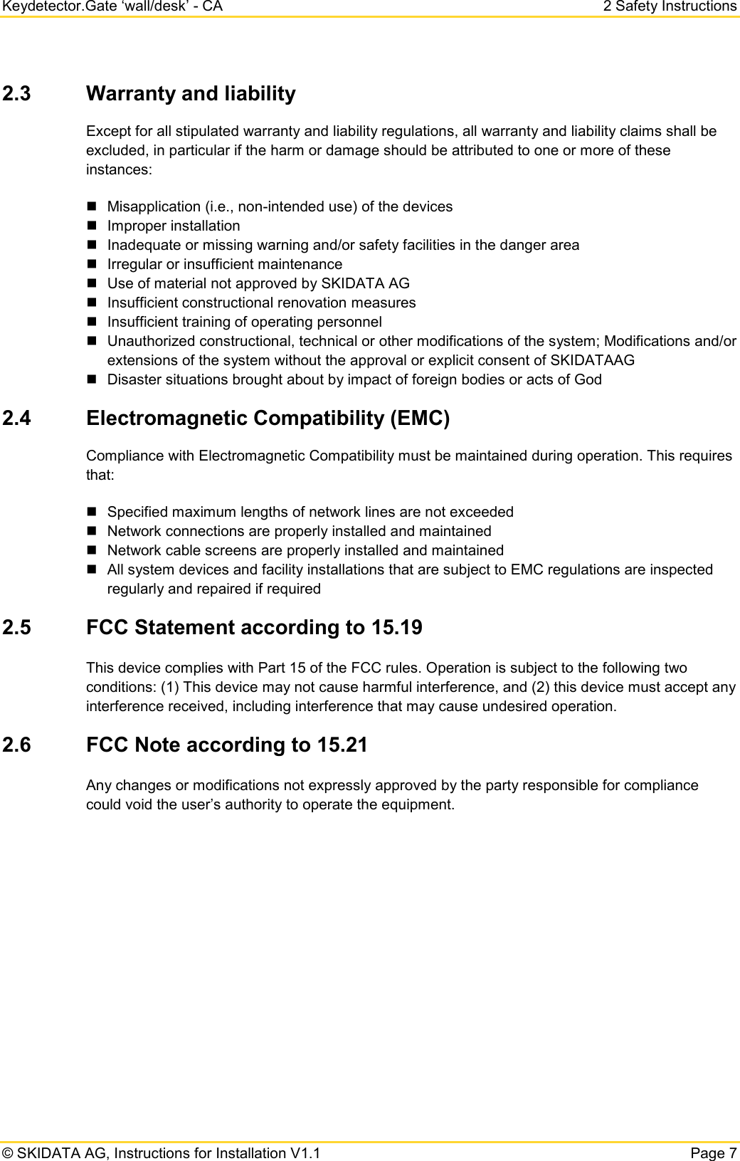 Keydetector.Gate ‘wall/desk’ - CA  2 Safety Instructions  © SKIDATA AG, Instructions for Installation V1.1   Page 7 2.3 Warranty and liability  Except for all stipulated warranty and liability regulations, all warranty and liability claims shall be excluded, in particular if the harm or damage should be attributed to one or more of these instances:  Misapplication (i.e., non-intended use) of the devices  Improper installation   Inadequate or missing warning and/or safety facilities in the danger area  Irregular or insufficient maintenance  Use of material not approved by SKIDATA AG  Insufficient constructional renovation measures  Insufficient training of operating personnel  Unauthorized constructional, technical or other modifications of the system; Modifications and/or extensions of the system without the approval or explicit consent of SKIDATAAG  Disaster situations brought about by impact of foreign bodies or acts of God 2.4 Electromagnetic Compatibility (EMC) Compliance with Electromagnetic Compatibility must be maintained during operation. This requires that:  Specified maximum lengths of network lines are not exceeded  Network connections are properly installed and maintained  Network cable screens are properly installed and maintained  All system devices and facility installations that are subject to EMC regulations are inspected regularly and repaired if required 2.5 FCC Statement according to 15.19 This device complies with Part 15 of the FCC rules. Operation is subject to the following two conditions: (1) This device may not cause harmful interference, and (2) this device must accept any interference received, including interference that may cause undesired operation. 2.6 FCC Note according to 15.21 Any changes or modifications not expressly approved by the party responsible for compliance could void the user’s authority to operate the equipment.    