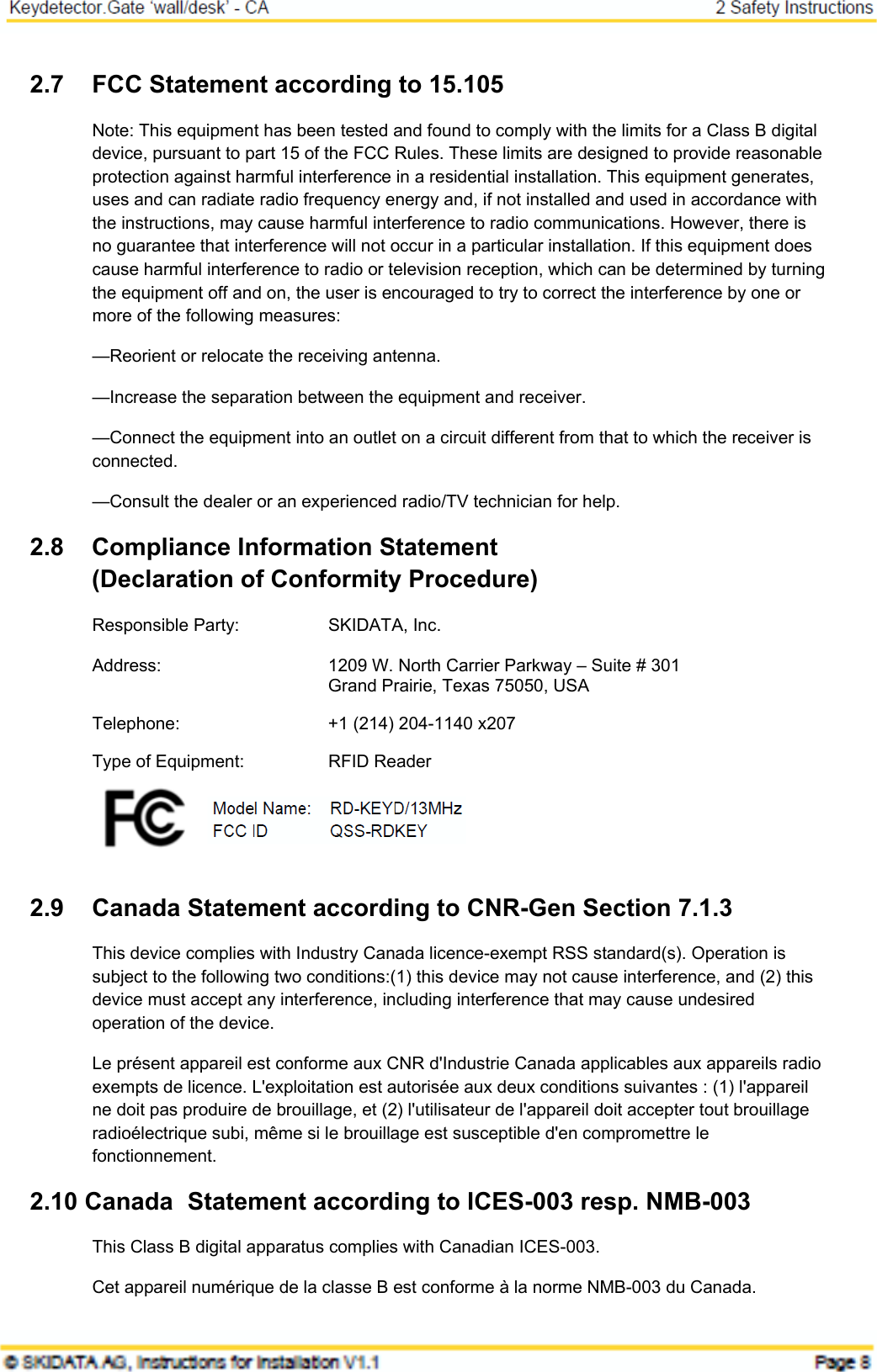 2.7  FCC Statement according to 15.105 Note: This equipment has been tested and found to comply with the limits for a Class B digital device, pursuant to part 15 of the FCC Rules. These limits are designed to provide reasonable protection against harmful interference in a residential installation. This equipment generates, uses and can radiate radio frequency energy and, if not installed and used in accordance with the instructions, may cause harmful interference to radio communications. However, there is no guarantee that interference will not occur in a particular installation. If this equipment does cause harmful interference to radio or television reception, which can be determined by turning the equipment off and on, the user is encouraged to try to correct the interference by one or more of the following measures: —Reorient or relocate the receiving antenna. —Increase the separation between the equipment and receiver. —Connect the equipment into an outlet on a circuit different from that to which the receiver is connected. —Consult the dealer or an experienced radio/TV technician for help. 2.8  Compliance Information Statement  (Declaration of Conformity Procedure) Responsible Party:  SKIDATA, Inc. Address:  1209 W. North Carrier Parkway – Suite # 301   Grand Prairie, Texas 75050, USA Telephone:  +1 (214) 204-1140 x207 Type of Equipment:  RFID Reader  Model  FCC  2.9  Canada Statement according to CNR-Gen Section 7.1.3 This device complies with Industry Canada licence-exempt RSS standard(s). Operation is subject to the following two conditions:(1) this device may not cause interference, and (2) this device must accept any interference, including interference that may cause undesired operation of the device. Le présent appareil est conforme aux CNR d&apos;Industrie Canada applicables aux appareils radio exempts de licence. L&apos;exploitation est autorisée aux deux conditions suivantes : (1) l&apos;appareil ne doit pas produire de brouillage, et (2) l&apos;utilisateur de l&apos;appareil doit accepter tout brouillage radioélectrique subi, même si le brouillage est susceptible d&apos;en compromettre le fonctionnement. 2.10 Canada Statement according to ICES-003 resp. NMB-003 This Class B digital apparatus complies with Canadian ICES-003. Cet appareil numérique de la classe B est conforme à la norme NMB-003 du Canada. 