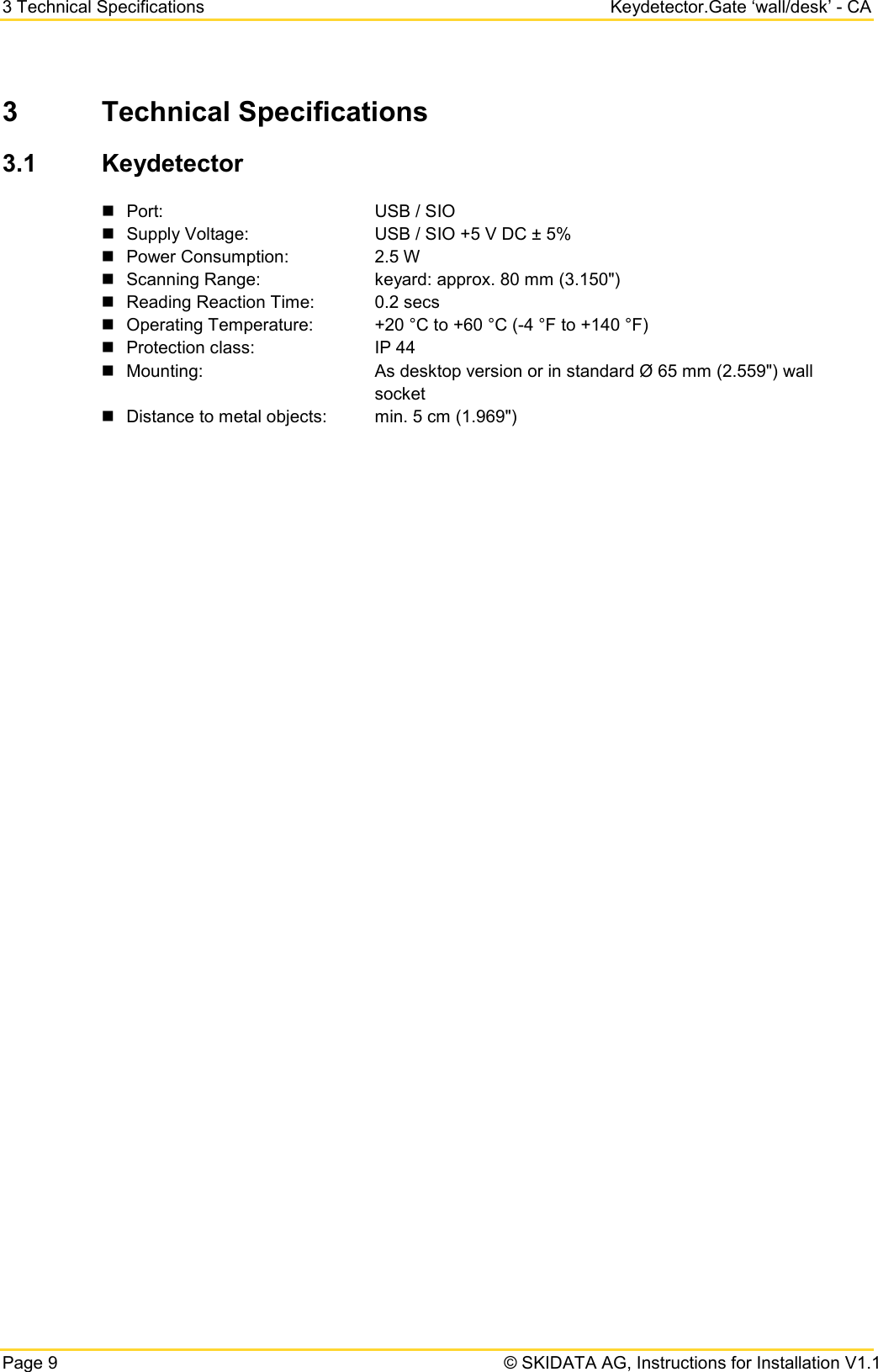 3 Technical Specifications Keydetector.Gate ‘wall/desk’ - CA Page 9   © SKIDATA AG, Instructions for Installation V1.1 3  Technical Specifications 3.1 Keydetector  Port:        USB / SIO  Supply Voltage:   USB / SIO +5 V DC ± 5%  Power Consumption:    2.5 W   Scanning Range:    keyard: approx. 80 mm (3.150&quot;)   Reading Reaction Time: 0.2 secs  Operating Temperature:  +20 °C to +60 °C (-4 °F to +140 °F)  Protection class:    IP 44  Mounting:      As desktop version or in standard Ø 65 mm (2.559&quot;) wall     socket  Distance to metal objects: min. 5 cm (1.969&quot;)   