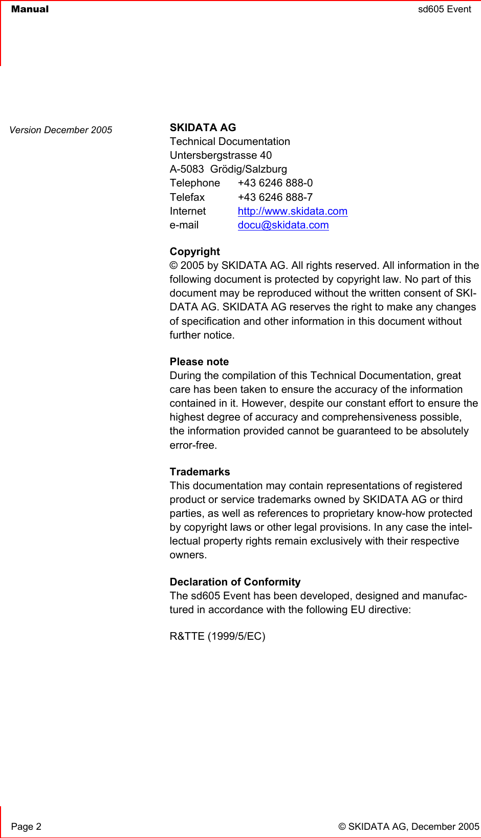  Manual  sd605 Event       Page 2  © SKIDATA AG, December 2005  SKIDATA AG Technical Documentation Untersbergstrasse 40 A-5083  Grödig/Salzburg Telephone   +43 6246 888-0 Telefax   +43 6246 888-7 Internet  http://www.skidata.com e-mail   docu@skidata.com Copyright  © 2005 by SKIDATA AG. All rights reserved. All information in the following document is protected by copyright law. No part of this document may be reproduced without the written consent of SKI-DATA AG. SKIDATA AG reserves the right to make any changes of specification and other information in this document without further notice. Please note During the compilation of this Technical Documentation, great care has been taken to ensure the accuracy of the information contained in it. However, despite our constant effort to ensure the highest degree of accuracy and comprehensiveness possible, the information provided cannot be guaranteed to be absolutely error-free. Trademarks This documentation may contain representations of registered product or service trademarks owned by SKIDATA AG or third parties, as well as references to proprietary know-how protected by copyright laws or other legal provisions. In any case the intel-lectual property rights remain exclusively with their respective owners. Declaration of Conformity The sd605 Event has been developed, designed and manufac-tured in accordance with the following EU directive: R&amp;TTE (1999/5/EC)       Version December 2005 