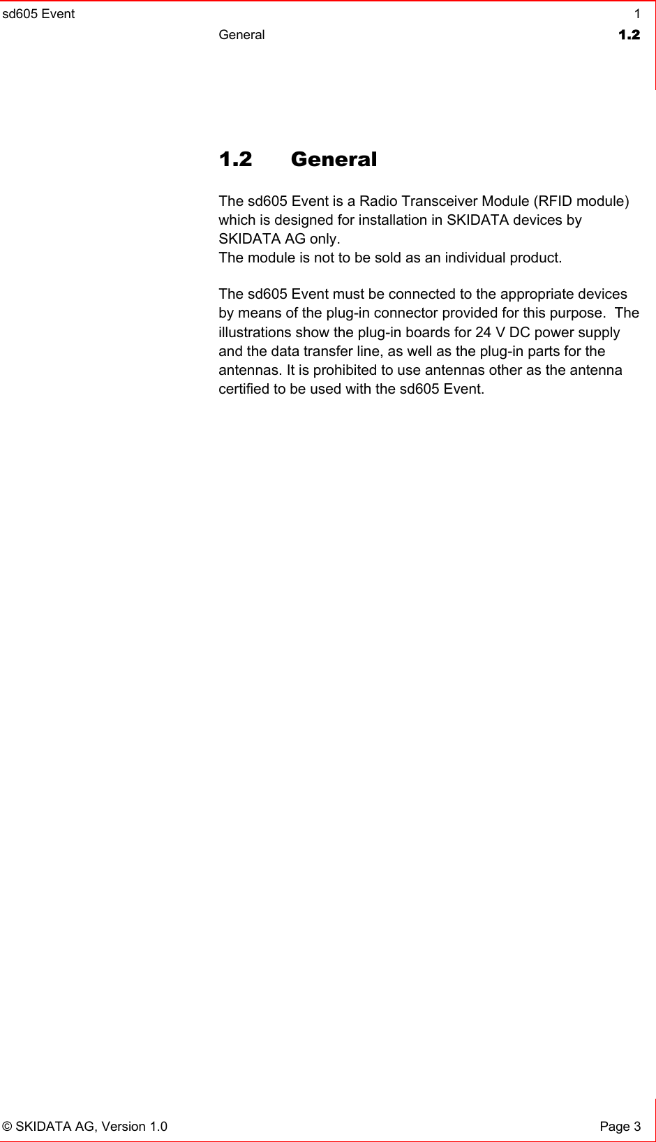 sd605 Event  1 General  1.2   © SKIDATA AG, Version 1.0  Page 3 1.2 General The sd605 Event is a Radio Transceiver Module (RFID module) which is designed for installation in SKIDATA devices by SKIDATA AG only. The module is not to be sold as an individual product. The sd605 Event must be connected to the appropriate devices by means of the plug-in connector provided for this purpose.  The illustrations show the plug-in boards for 24 V DC power supply and the data transfer line, as well as the plug-in parts for the  antennas. It is prohibited to use antennas other as the antenna certified to be used with the sd605 Event.  