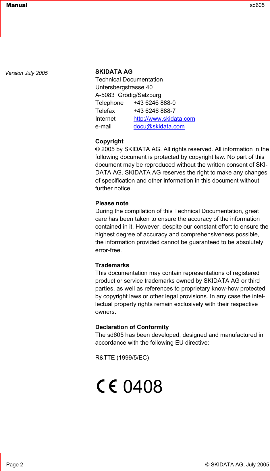  Manual  sd605      Page 2  © SKIDATA AG, July 2005  SKIDATA AG Technical Documentation Untersbergstrasse 40 A-5083  Grödig/Salzburg Telephone   +43 6246 888-0 Telefax   +43 6246 888-7 Internet  http://www.skidata.com e-mail   docu@skidata.com Copyright  © 2005 by SKIDATA AG. All rights reserved. All information in the following document is protected by copyright law. No part of this document may be reproduced without the written consent of SKI-DATA AG. SKIDATA AG reserves the right to make any changes of specification and other information in this document without further notice. Please note During the compilation of this Technical Documentation, great care has been taken to ensure the accuracy of the information contained in it. However, despite our constant effort to ensure the highest degree of accuracy and comprehensiveness possible, the information provided cannot be guaranteed to be absolutely error-free. Trademarks This documentation may contain representations of registered product or service trademarks owned by SKIDATA AG or third parties, as well as references to proprietary know-how protected by copyright laws or other legal provisions. In any case the intel-lectual property rights remain exclusively with their respective owners. Declaration of Conformity The sd605 has been developed, designed and manufactured in accordance with the following EU directive: R&amp;TTE (1999/5/EC)       0408      Version July 2005 