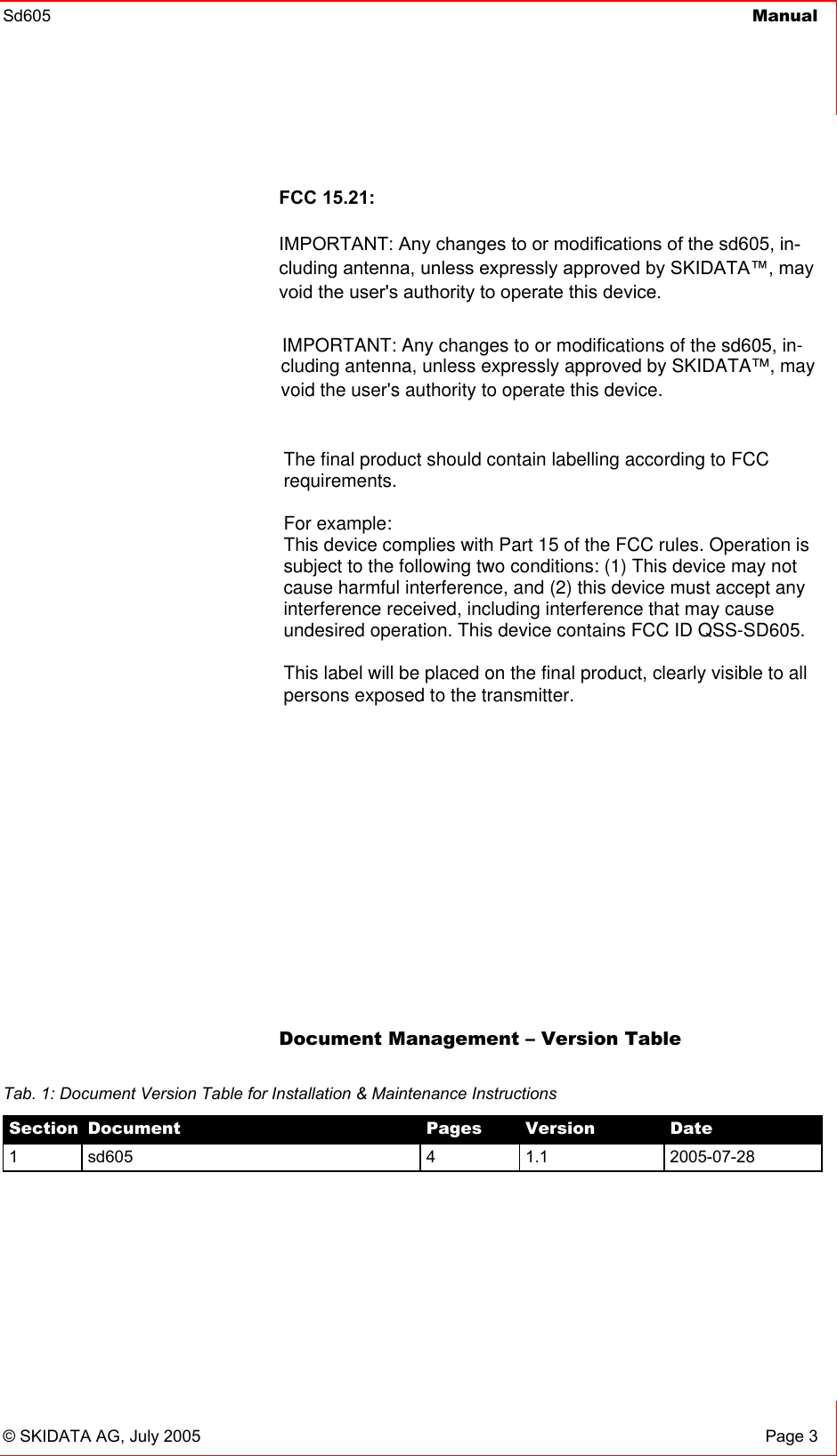 Sd605  Manual    © SKIDATA AG, July 2005  Page 3 FCC 15.21: IMPORTANT: Any changes to or modifications of the sd605, in-cluding antenna, unless expressly approved by SKIDATA™, may void the user&apos;s authority to operate this device.            Document Management – Version Table  Tab. 1: Document Version Table for Installation &amp; Maintenance Instructions Section  Document  Pages  Version  Date 1 sd605  4  1.1  2005-07-28 IMPORTANT: Any changes to or modifications of the sd605, in-cluding antenna, unless expressly approved by SKIDATA™, may void the user&apos;s authority to operate this device. The final product should contain labelling according to FCCrequirements.For example:This device complies with Part 15 of the FCC rules. Operation issubject to the following two conditions: (1) This device may notcause harmful interference, and (2) this device must accept anyinterference received, including interference that may causeundesired operation. This device contains FCC ID QSS-SD605.This label will be placed on the final product, clearly visible to allpersons exposed to the transmitter.