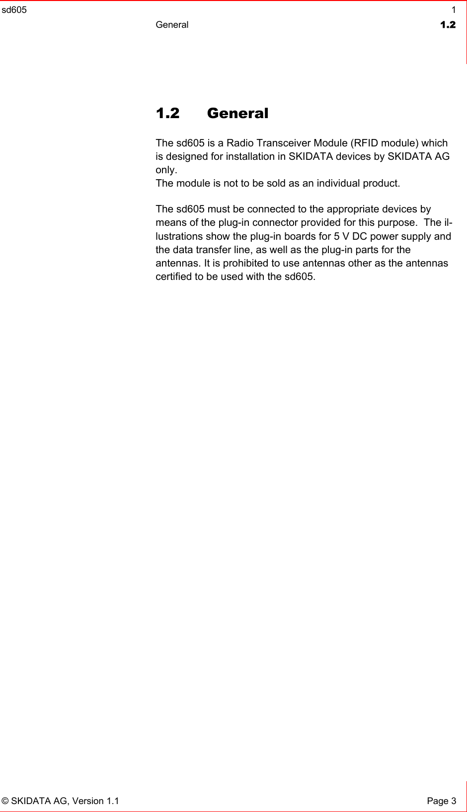 sd605  1 General  1.2   © SKIDATA AG, Version 1.1  Page 3 1.2 General The sd605 is a Radio Transceiver Module (RFID module) which is designed for installation in SKIDATA devices by SKIDATA AG only. The module is not to be sold as an individual product. The sd605 must be connected to the appropriate devices by means of the plug-in connector provided for this purpose.  The il-lustrations show the plug-in boards for 5 V DC power supply and the data transfer line, as well as the plug-in parts for the  antennas. It is prohibited to use antennas other as the antennas certified to be used with the sd605.  