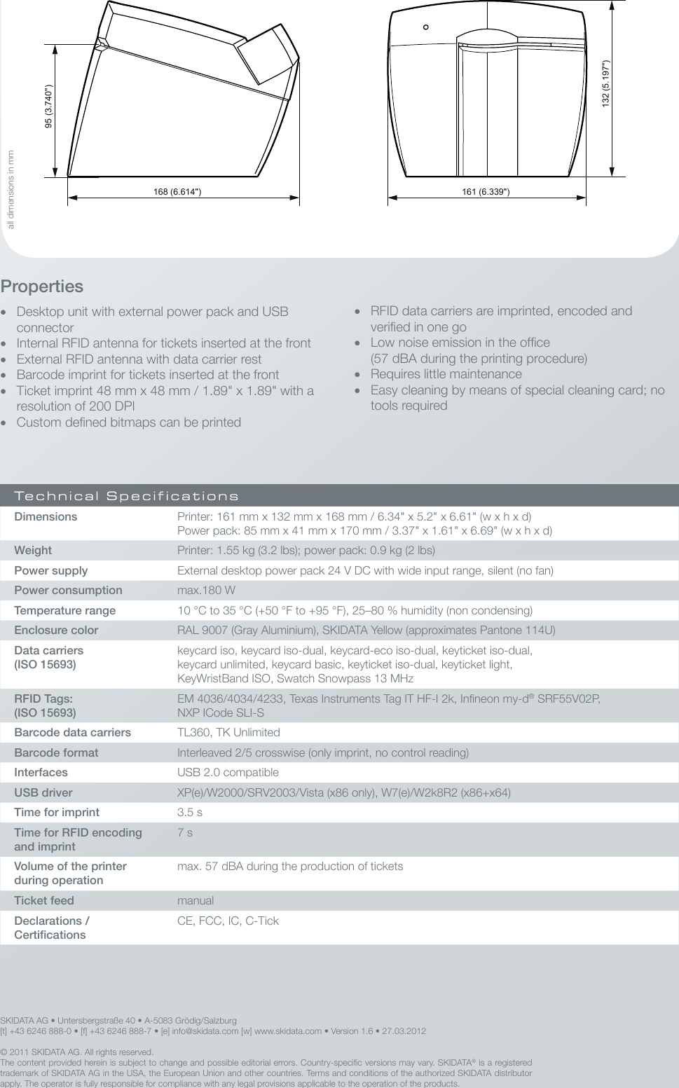 95 (3.740&quot;)132 (5.197&quot;)168 (6.614&quot;) 161 (6.339&quot;)© 2011 SKIDATA AG. All rights reserved.The content provided herein is subject to change and possible editorial errors. Country-specic versions may vary. SKIDATA® is a registered trademark of SKIDATA AG in the USA, the European Union and other countries. Terms and conditions of the authorized SKIDATA distributor apply. The operator is fully responsible for compliance with any legal provisions applicable to the operation of the products.• RFID data carriers are imprinted, encoded and veried in one go• Low noise emission in the ofce (57 dBA during the printing procedure)• Requires little maintenance• Easy cleaning by means of special cleaning card; no tools requiredProperties• Desktop unit with external power pack and USB connector• Internal RFID antenna for tickets inserted at the front• External RFID antenna with data carrier rest• Barcode imprint for tickets inserted at the front• Ticket imprint 48 mm x 48 mm / 1.89&quot; x 1.89&quot; with a resolution of 200 DPI• Custom dened bitmaps can be printedTechnical SpecificationsDimensions Printer: 161 mm x 132 mm x 168 mm / 6.34&quot; x 5.2&quot; x 6.61&quot; (w x h x d) Power pack: 85 mm x 41 mm x 170 mm / 3.37&quot; x 1.61&quot; x 6.69&quot; (w x h x d)Weight Printer: 1.55 kg (3.2 lbs); power pack: 0.9 kg (2 lbs)Power supply External desktop power pack 24 V DC with wide input range, silent (no fan)Power consumption max.180 WTemperature range 10 °C to 35 °C (+50 °F to +95 °F), 25–80 % humidity (non condensing)Enclosure color RAL 9007 (Gray Aluminium), SKIDATA Yellow (approximates Pantone 114U)Data carriers (ISO 15693)keycard iso, keycard iso-dual, keycard-eco iso-dual, keyticket iso-dual,keycard unlimited, keycard basic, keyticket iso-dual, keyticket light,KeyWristBand ISO, Swatch Snowpass 13 MHzRFID Tags: (ISO 15693)EM 4036/4034/4233, Texas Instruments Tag IT HF-I 2k, Inneon my-d® SRF55V02P, NXP ICode SLI-SBarcode data carriers TL360, TK UnlimitedBarcode format Interleaved 2/5 crosswise (only imprint, no control reading)Interfaces USB 2.0 compatibleUSB driver XP(e)/W2000/SRV2003/Vista (x86 only), W7(e)/W2k8R2 (x86+x64)Time for imprint 3.5 sTime for RFID encoding and imprint7 sVolume of the printer during operationmax. 57 dBA during the production of ticketsTicket feed manualDeclarations /  CerticationsCE, FCC, IC, C-TickSKIDATA AG • Untersbergstraße 40 • A-5083 Grödig/Salzburg[t] +43 6246 888-0 • [f] +43 6246 888-7 • [e] info@skidata.com [w] www.skidata.com • Version 1.6 • 27.03.2012all dimensions in mm