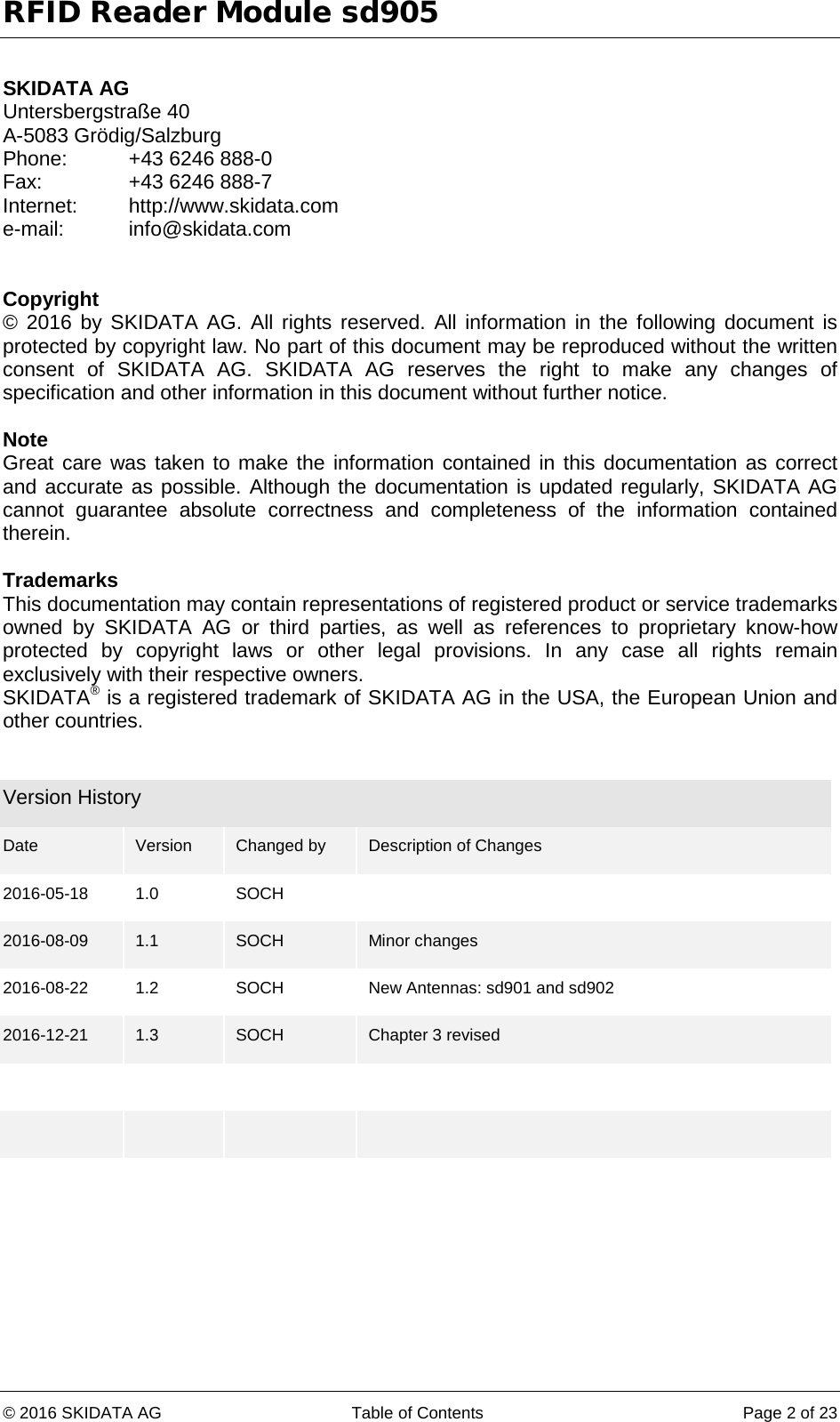 RFID Reader Module sd905 © 2016 SKIDATA AG Table of Contents Page 2 of 23  SKIDATA AG Untersbergstraße 40 A-5083 Grödig/Salzburg Phone: +43 6246 888-0 Fax:    +43 6246 888-7 Internet: http://www.skidata.com e-mail: info@skidata.com   Copyright © 2016 by SKIDATA AG. All rights reserved. All information in the following document is protected by copyright law. No part of this document may be reproduced without the written consent of SKIDATA AG. SKIDATA AG reserves the right to make any changes of specification and other information in this document without further notice.  Note Great care was taken to make the information contained in this documentation as correct and accurate as possible. Although the documentation is updated regularly, SKIDATA AG cannot guarantee absolute correctness and completeness of the information contained therein.  Trademarks This documentation may contain representations of registered product or service trademarks owned by SKIDATA AG or third parties, as well as references to proprietary know-how protected by copyright laws or other legal provisions. In any case all rights remain exclusively with their respective owners. SKIDATA® is a registered trademark of SKIDATA AG in the USA, the European Union and other countries.   Version History Date  Version  Changed by Description of Changes 2016-05-18 1.0 SOCH   2016-08-09 1.1 SOCH Minor changes 2016-08-22 1.2 SOCH New Antennas: sd901 and sd902 2016-12-21 1.3 SOCH Chapter 3 revised                