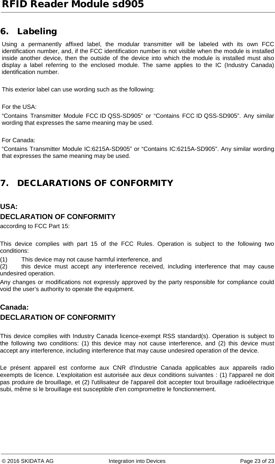 RFID Reader Module sd905 © 2016 SKIDATA AG Integration into Devices Page 23 of 23  6. Labeling Using a permanently affixed label, the modular transmitter will be labeled with its own FCC identification number, and, if the FCC identification number is not visible when the module is installed inside another device, then the outside of the device into  which the module is installed must also display a label referring to the enclosed module. The same applies to the IC (Industry Canada) identification number.  This exterior label can use wording such as the following:  For the USA:  “Contains Transmitter  Module FCC ID QSS-SD905”  or  “Contains  FCC ID QSS-SD905”. Any similar wording that expresses the same meaning may be used.  For Canada: “Contains Transmitter Module IC:6215A-SD905” or “Contains IC:6215A-SD905”. Any similar wording that expresses the same meaning may be used.  7. DECLARATIONS OF CONFORMITY  USA: DECLARATION OF CONFORMITY according to FCC Part 15:  This device complies with part 15 of the FCC Rules. Operation is subject to the following two conditions: (1) This device may not cause harmful interference, and (2) this device must accept any interference received, including interference that may cause undesired operation. Any changes or modifications not expressly approved by the party responsible for compliance could void the user’s authority to operate the equipment.  Canada: DECLARATION OF CONFORMITY  This device complies with Industry Canada licence-exempt RSS standard(s). Operation is subject to the following two conditions: (1) this device may not cause interference, and (2) this device must accept any interference, including interference that may cause undesired operation of the device.  Le présent appareil est conforme aux CNR d&apos;Industrie Canada applicables aux appareils radio exempts de licence. L&apos;exploitation est autorisée aux deux conditions suivantes : (1) l&apos;appareil ne doit pas produire de brouillage, et (2) l&apos;utilisateur de l&apos;appareil doit accepter tout brouillage radioélectrique subi, même si le brouillage est susceptible d&apos;en compromettre le fonctionnement. 