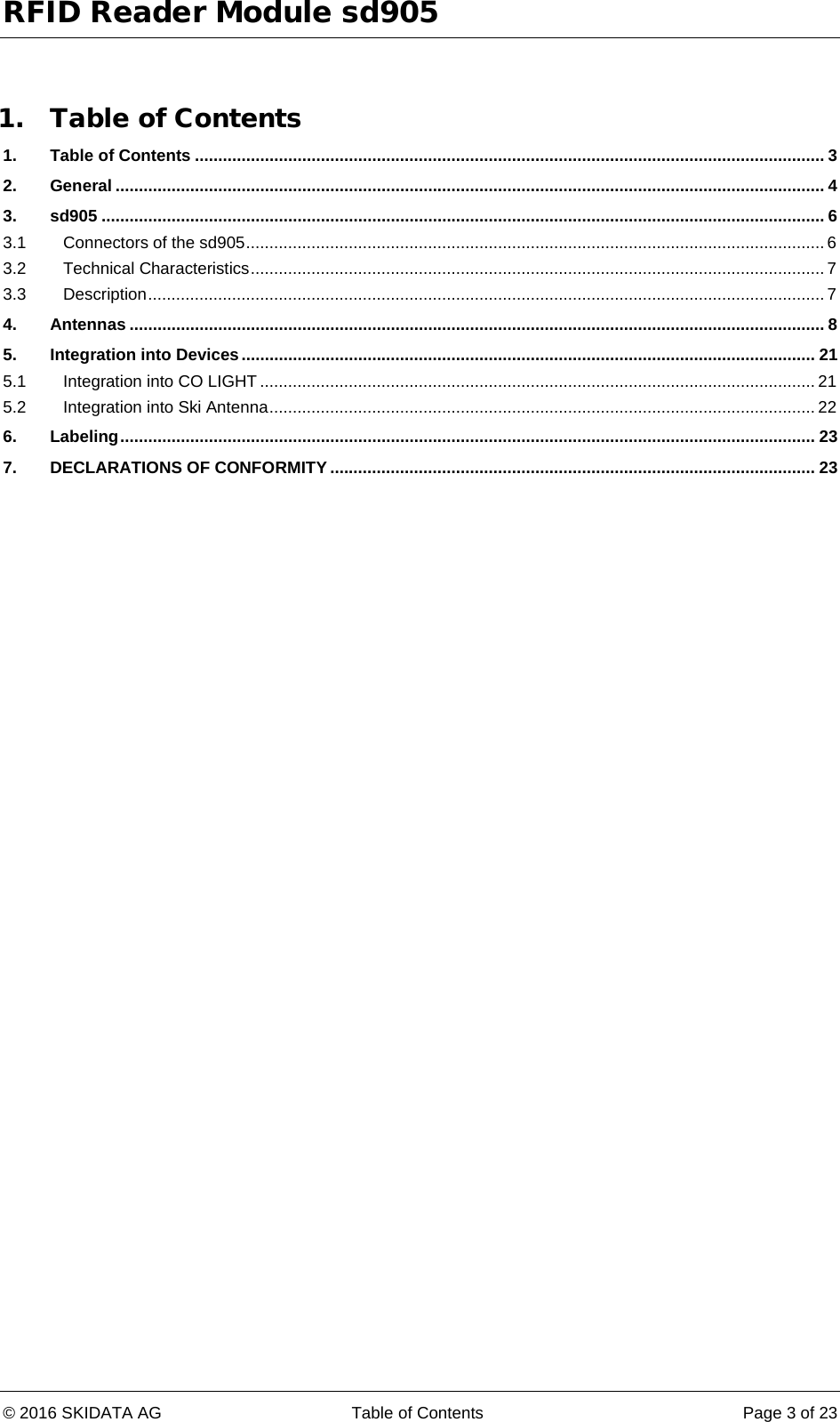 RFID Reader Module sd905 © 2016 SKIDATA AG Table of Contents Page 3 of 23  1. Table of Contents 1. Table of Contents ....................................................................................................................................... 3 2. General ........................................................................................................................................................ 4 3. sd905 ........................................................................................................................................................... 6 3.1 Connectors of the sd905 ............................................................................................................................ 6 3.2 Technical Characteristics ........................................................................................................................... 7 3.3 Description ................................................................................................................................................. 7 4. Antennas ..................................................................................................................................................... 8 5. Integration into Devices ........................................................................................................................... 21 5.1 Integration into CO LIGHT ....................................................................................................................... 21 5.2 Integration into Ski Antenna ..................................................................................................................... 22 6. Labeling ..................................................................................................................................................... 23 7. DECLARATIONS OF CONFORMITY ........................................................................................................ 23    