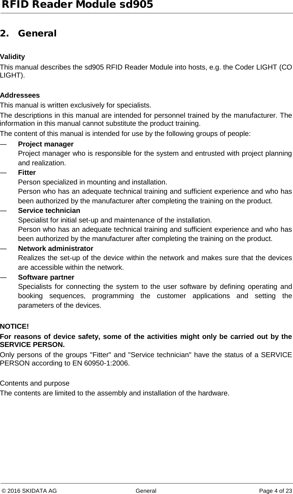 RFID Reader Module sd905 © 2016 SKIDATA AG General Page 4 of 23  2. General  Validity This manual describes the sd905 RFID Reader Module into hosts, e.g. the Coder LIGHT (CO LIGHT).  Addressees This manual is written exclusively for specialists. The descriptions in this manual are intended for personnel trained by the manufacturer. The information in this manual cannot substitute the product training. The content of this manual is intended for use by the following groups of people: — Project manager Project manager who is responsible for the system and entrusted with project planning and realization. — Fitter Person specialized in mounting and installation. Person who has an adequate technical training and sufficient experience and who has been authorized by the manufacturer after completing the training on the product. — Service technician Specialist for initial set-up and maintenance of the installation. Person who has an adequate technical training and sufficient experience and who has been authorized by the manufacturer after completing the training on the product. — Network administrator Realizes the set-up of the device within the network and makes sure that the devices are accessible within the network. — Software partner Specialists for connecting the system to the user software by defining operating and booking sequences, programming the customer applications and setting the parameters of the devices.  NOTICE! For reasons of device safety, some of the activities might only be carried out by the SERVICE PERSON. Only persons of the groups &quot;Fitter&quot; and &quot;Service technician&quot; have the status of a SERVICE PERSON according to EN 60950-1:2006.  Contents and purpose The contents are limited to the assembly and installation of the hardware. 