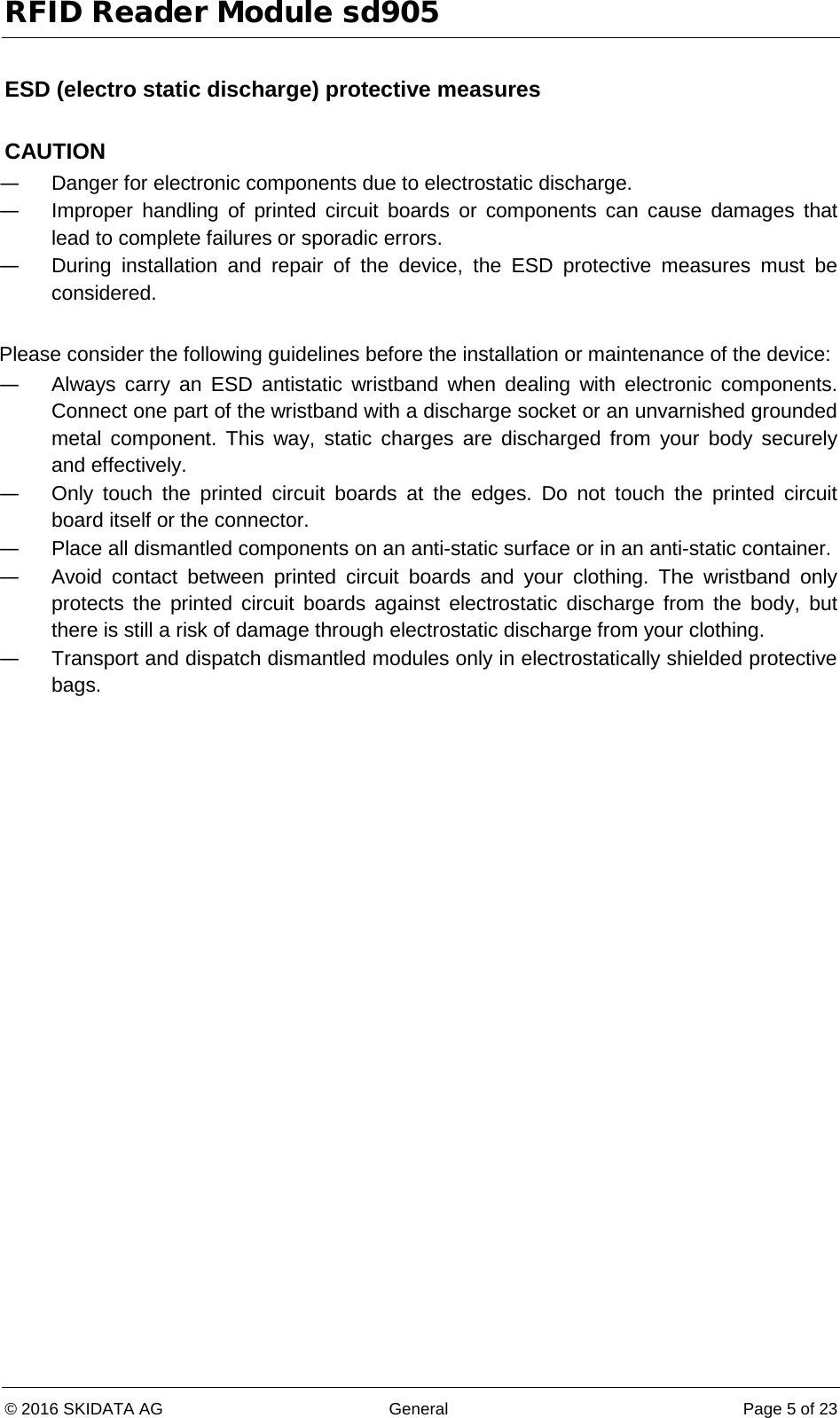 RFID Reader Module sd905 © 2016 SKIDATA AG General Page 5 of 23  ESD (electro static discharge) protective measures  CAUTION — Danger for electronic components due to electrostatic discharge. — Improper handling of printed circuit boards or components can cause damages that lead to complete failures or sporadic errors. — During  installation and repair of the device, the ESD protective measures must be considered.  Please consider the following guidelines before the installation or maintenance of the device: — Always carry an ESD antistatic wristband when dealing with electronic components. Connect one part of the wristband with a discharge socket or an unvarnished grounded metal component. This way, static charges are discharged from your body securely and effectively. — Only touch the printed circuit boards at the edges. Do not touch the printed circuit board itself or the connector. — Place all dismantled components on an anti-static surface or in an anti-static container. — Avoid contact between printed circuit boards and your clothing. The wristband only protects the printed circuit boards against electrostatic discharge from the body, but there is still a risk of damage through electrostatic discharge from your clothing. — Transport and dispatch dismantled modules only in electrostatically shielded protective bags.   