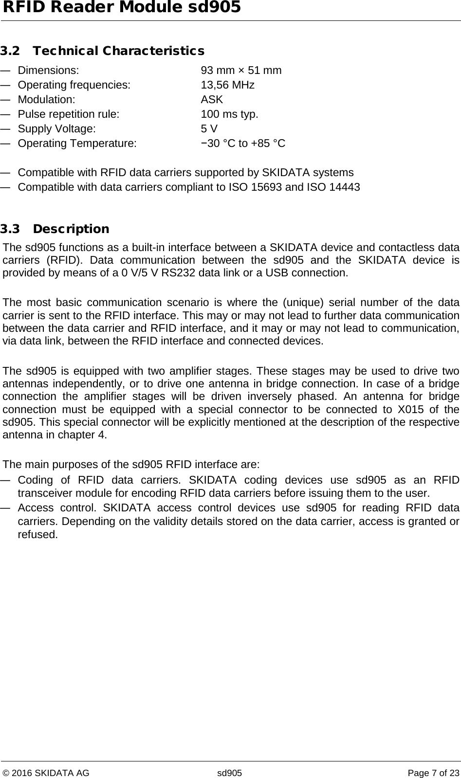 RFID Reader Module sd905 © 2016 SKIDATA AG sd905 Page 7 of 23  3.2 Technical Characteristics — Dimensions: 93 mm × 51 mm — Operating frequencies: 13,56 MHz — Modulation:  ASK — Pulse repetition rule:  100 ms typ. — Supply Voltage: 5 V — Operating Temperature: −30 °C to +85 °C  — Compatible with RFID data carriers supported by SKIDATA systems — Compatible with data carriers compliant to ISO 15693 and ISO 14443  3.3 Description The sd905 functions as a built-in interface between a SKIDATA device and contactless data carriers (RFID). Data communication between the sd905 and the SKIDATA device is provided by means of a 0 V/5 V RS232 data link or a USB connection.  The most basic communication scenario is where the (unique) serial number of the data carrier is sent to the RFID interface. This may or may not lead to further data communication between the data carrier and RFID interface, and it may or may not lead to communication, via data link, between the RFID interface and connected devices.  The sd905 is equipped with two amplifier stages. These stages may be used to drive two antennas independently, or to drive one antenna in bridge connection. In case of a bridge connection the amplifier stages will be driven inversely phased. An antenna for bridge connection must be equipped with a special connector to be connected to X015 of the sd905. This special connector will be explicitly mentioned at the description of the respective antenna in chapter 4.  The main purposes of the sd905 RFID interface are: — Coding of RFID data carriers. SKIDATA coding devices use sd905 as an RFID transceiver module for encoding RFID data carriers before issuing them to the user. — Access control. SKIDATA access control devices use sd905 for reading RFID data carriers. Depending on the validity details stored on the data carrier, access is granted or refused.   