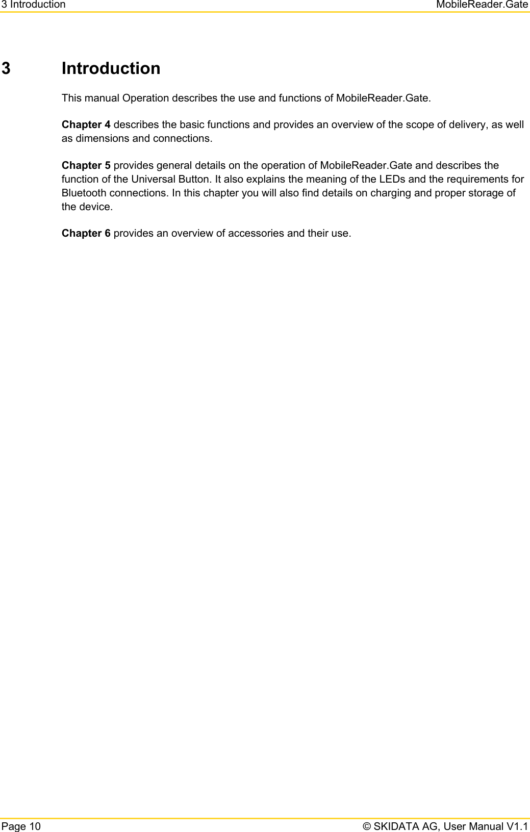 3 Introduction   MobileReader.Gate Page 10   © SKIDATA AG, User Manual V1.1 3 Introduction This manual Operation describes the use and functions of MobileReader.Gate.  Chapter 4 describes the basic functions and provides an overview of the scope of delivery, as well as dimensions and connections. Chapter 5 provides general details on the operation of MobileReader.Gate and describes the function of the Universal Button. It also explains the meaning of the LEDs and the requirements for Bluetooth connections. In this chapter you will also find details on charging and proper storage of the device. Chapter 6 provides an overview of accessories and their use.   