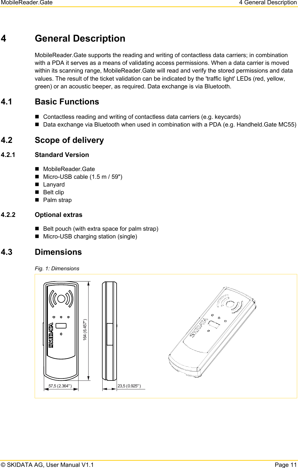 MobileReader.Gate  4 General Description © SKIDATA AG, User Manual V1.1  Page 11 4 General Description MobileReader.Gate supports the reading and writing of contactless data carriers; in combination with a PDA it serves as a means of validating access permissions. When a data carrier is moved within its scanning range, MobileReader.Gate will read and verify the stored permissions and data values. The result of the ticket validation can be indicated by the &apos;traffic light&apos; LEDs (red, yellow, green) or an acoustic beeper, as required. Data exchange is via Bluetooth.  4.1  Basic Functions   Contactless reading and writing of contactless data carriers (e.g. keycards)   Data exchange via Bluetooth when used in combination with a PDA (e.g. Handheld.Gate MC55) 4.2  Scope of delivery 4.2.1  Standard Version  MobileReader.Gate   Micro-USB cable (1.5 m / 59&quot;)  Lanyard  Belt clip  Palm strap 4.2.2  Optional extras   Belt pouch (with extra space for palm strap)   Micro-USB charging station (single) 4.3  Dimensions Fig. 1: Dimensions   164 (6.457&quot;)57,5 (2.364&apos; &apos; ) 23,5 (0.925&apos;&apos; )