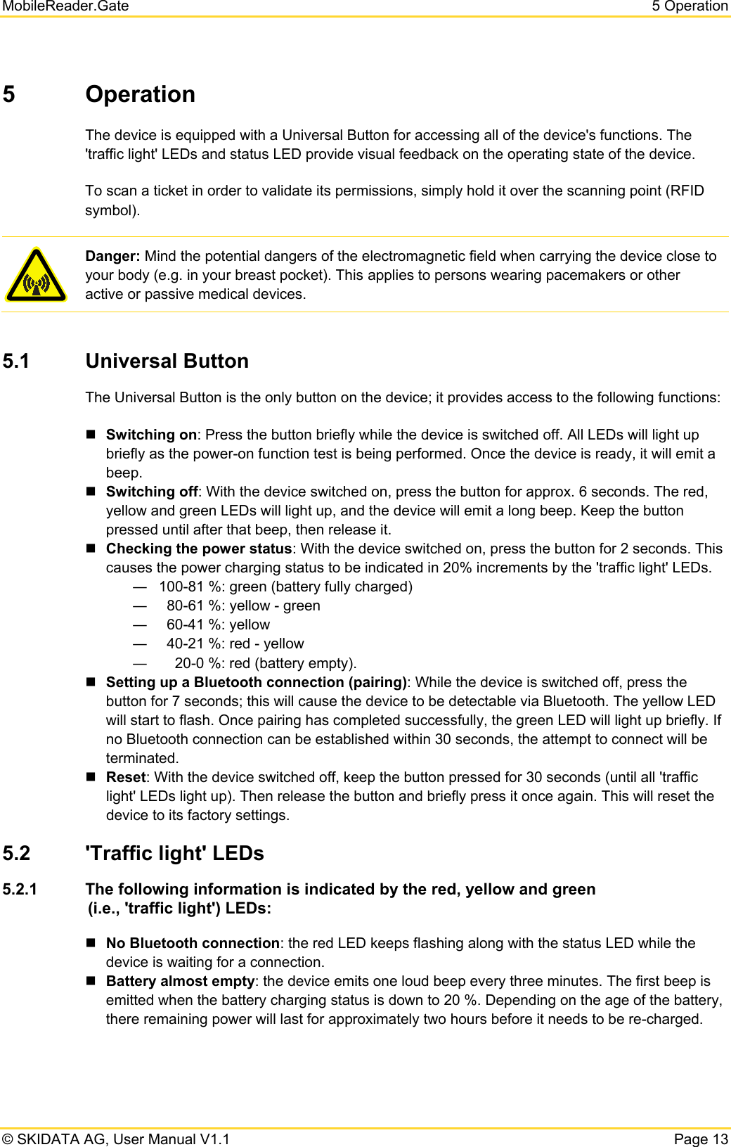 MobileReader.Gate  5 Operation © SKIDATA AG, User Manual V1.1  Page 13 5 Operation The device is equipped with a Universal Button for accessing all of the device&apos;s functions. The &apos;traffic light&apos; LEDs and status LED provide visual feedback on the operating state of the device.  To scan a ticket in order to validate its permissions, simply hold it over the scanning point (RFID symbol).  Danger: Mind the potential dangers of the electromagnetic field when carrying the device close to your body (e.g. in your breast pocket). This applies to persons wearing pacemakers or other active or passive medical devices.  5.1  Universal Button The Universal Button is the only button on the device; it provides access to the following functions:  Switching on: Press the button briefly while the device is switched off. All LEDs will light up briefly as the power-on function test is being performed. Once the device is ready, it will emit a beep.  Switching off: With the device switched on, press the button for approx. 6 seconds. The red, yellow and green LEDs will light up, and the device will emit a long beep. Keep the button pressed until after that beep, then release it.  Checking the power status: With the device switched on, press the button for 2 seconds. This causes the power charging status to be indicated in 20% increments by the &apos;traffic light&apos; LEDs. ―  100-81 %: green (battery fully charged) ―    80-61 %: yellow - green ―    60-41 %: yellow ―    40-21 %: red - yellow ―      20-0 %: red (battery empty).   Setting up a Bluetooth connection (pairing): While the device is switched off, press the button for 7 seconds; this will cause the device to be detectable via Bluetooth. The yellow LED will start to flash. Once pairing has completed successfully, the green LED will light up briefly. If no Bluetooth connection can be established within 30 seconds, the attempt to connect will be terminated.  Reset: With the device switched off, keep the button pressed for 30 seconds (until all &apos;traffic light&apos; LEDs light up). Then release the button and briefly press it once again. This will reset the device to its factory settings.  5.2  &apos;Traffic light&apos; LEDs 5.2.1  The following information is indicated by the red, yellow and green (i.e., &apos;traffic light&apos;) LEDs:  No Bluetooth connection: the red LED keeps flashing along with the status LED while the device is waiting for a connection.  Battery almost empty: the device emits one loud beep every three minutes. The first beep is emitted when the battery charging status is down to 20 %. Depending on the age of the battery, there remaining power will last for approximately two hours before it needs to be re-charged.  