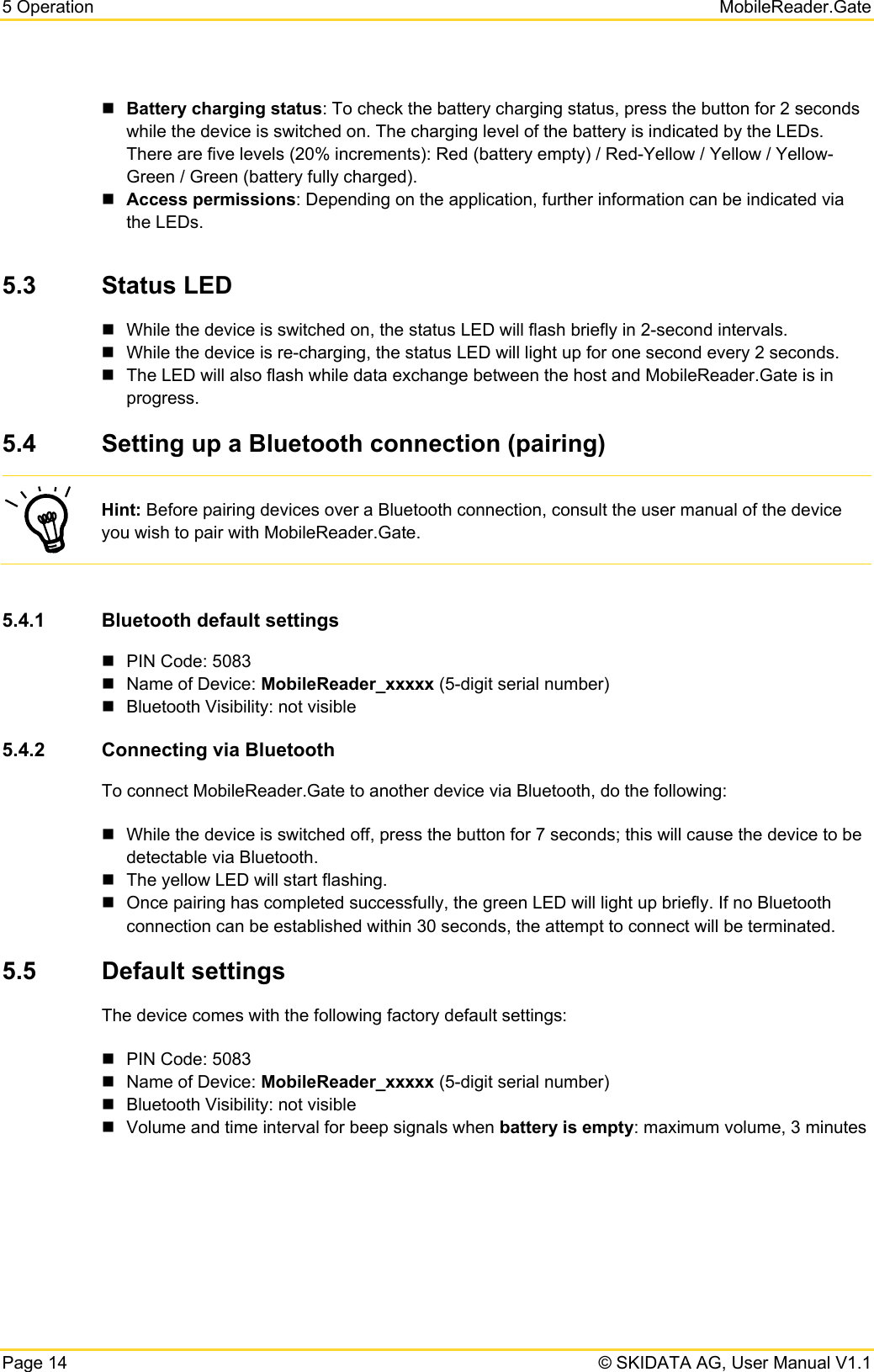 5 Operation   MobileReader.Gate Page 14   © SKIDATA AG, User Manual V1.1  Battery charging status: To check the battery charging status, press the button for 2 seconds while the device is switched on. The charging level of the battery is indicated by the LEDs. There are five levels (20% increments): Red (battery empty) / Red-Yellow / Yellow / Yellow-Green / Green (battery fully charged).  Access permissions: Depending on the application, further information can be indicated via the LEDs.  5.3  Status LED   While the device is switched on, the status LED will flash briefly in 2-second intervals.   While the device is re-charging, the status LED will light up for one second every 2 seconds.   The LED will also flash while data exchange between the host and MobileReader.Gate is in progress. 5.4  Setting up a Bluetooth connection (pairing)  Hint: Before pairing devices over a Bluetooth connection, consult the user manual of the device you wish to pair with MobileReader.Gate.  5.4.1  Bluetooth default settings   PIN Code: 5083   Name of Device: MobileReader_xxxxx (5-digit serial number)   Bluetooth Visibility: not visible 5.4.2  Connecting via Bluetooth To connect MobileReader.Gate to another device via Bluetooth, do the following:   While the device is switched off, press the button for 7 seconds; this will cause the device to be detectable via Bluetooth.   The yellow LED will start flashing.    Once pairing has completed successfully, the green LED will light up briefly. If no Bluetooth connection can be established within 30 seconds, the attempt to connect will be terminated. 5.5  Default settings The device comes with the following factory default settings:   PIN Code: 5083   Name of Device: MobileReader_xxxxx (5-digit serial number)   Bluetooth Visibility: not visible   Volume and time interval for beep signals when battery is empty: maximum volume, 3 minutes    