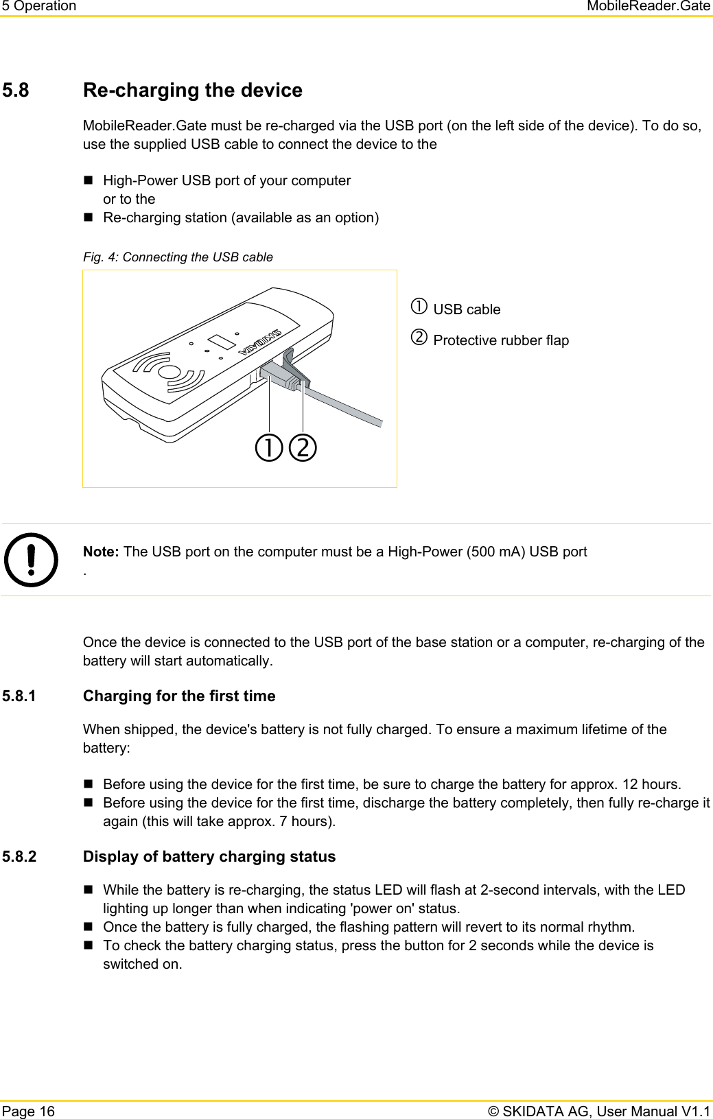 5 Operation   MobileReader.Gate Page 16   © SKIDATA AG, User Manual V1.1 5.8  Re-charging the device MobileReader.Gate must be re-charged via the USB port (on the left side of the device). To do so, use the supplied USB cable to connect the device to the   High-Power USB port of your computer or to the   Re-charging station (available as an option) Fig. 4: Connecting the USB cable c USB cable d Protective rubber flap    Note: The USB port on the computer must be a High-Power (500 mA) USB port .  Once the device is connected to the USB port of the base station or a computer, re-charging of the battery will start automatically. 5.8.1  Charging for the first time When shipped, the device&apos;s battery is not fully charged. To ensure a maximum lifetime of the battery:   Before using the device for the first time, be sure to charge the battery for approx. 12 hours.   Before using the device for the first time, discharge the battery completely, then fully re-charge it again (this will take approx. 7 hours). 5.8.2  Display of battery charging status   While the battery is re-charging, the status LED will flash at 2-second intervals, with the LED lighting up longer than when indicating &apos;power on&apos; status.   Once the battery is fully charged, the flashing pattern will revert to its normal rhythm.   To check the battery charging status, press the button for 2 seconds while the device is switched on. cd