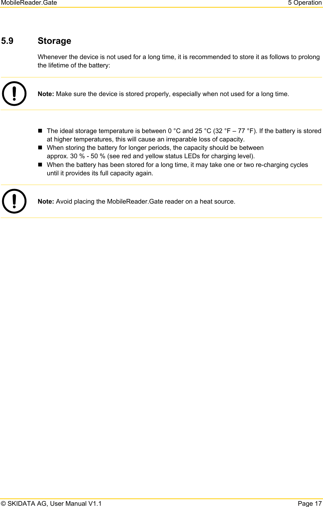 MobileReader.Gate  5 Operation © SKIDATA AG, User Manual V1.1  Page 17 5.9  Storage Whenever the device is not used for a long time, it is recommended to store it as follows to prolong the lifetime of the battery:  Note: Make sure the device is stored properly, especially when not used for a long time.    The ideal storage temperature is between 0 °C and 25 °C (32 °F – 77 °F). If the battery is stored at higher temperatures, this will cause an irreparable loss of capacity.    When storing the battery for longer periods, the capacity should be between  approx. 30 % - 50 % (see red and yellow status LEDs for charging level).    When the battery has been stored for a long time, it may take one or two re-charging cycles until it provides its full capacity again.   Note: Avoid placing the MobileReader.Gate reader on a heat source.  