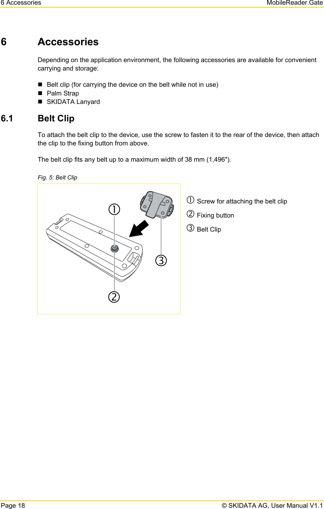 6 Accessories   MobileReader.Gate Page 18   © SKIDATA AG, User Manual V1.1 6 Accessories Depending on the application environment, the following accessories are available for convenient carrying and storage:   Belt clip (for carrying the device on the belt while not in use)  Palm Strap  SKIDATA Lanyard 6.1  Belt Clip To attach the belt clip to the device, use the screw to fasten it to the rear of the device, then attach the clip to the fixing button from above.  The belt clip fits any belt up to a maximum width of 38 mm (1,496&quot;). Fig. 5: Belt Clip c Screw for attaching the belt clip d Fixing button e Belt Clip     cde