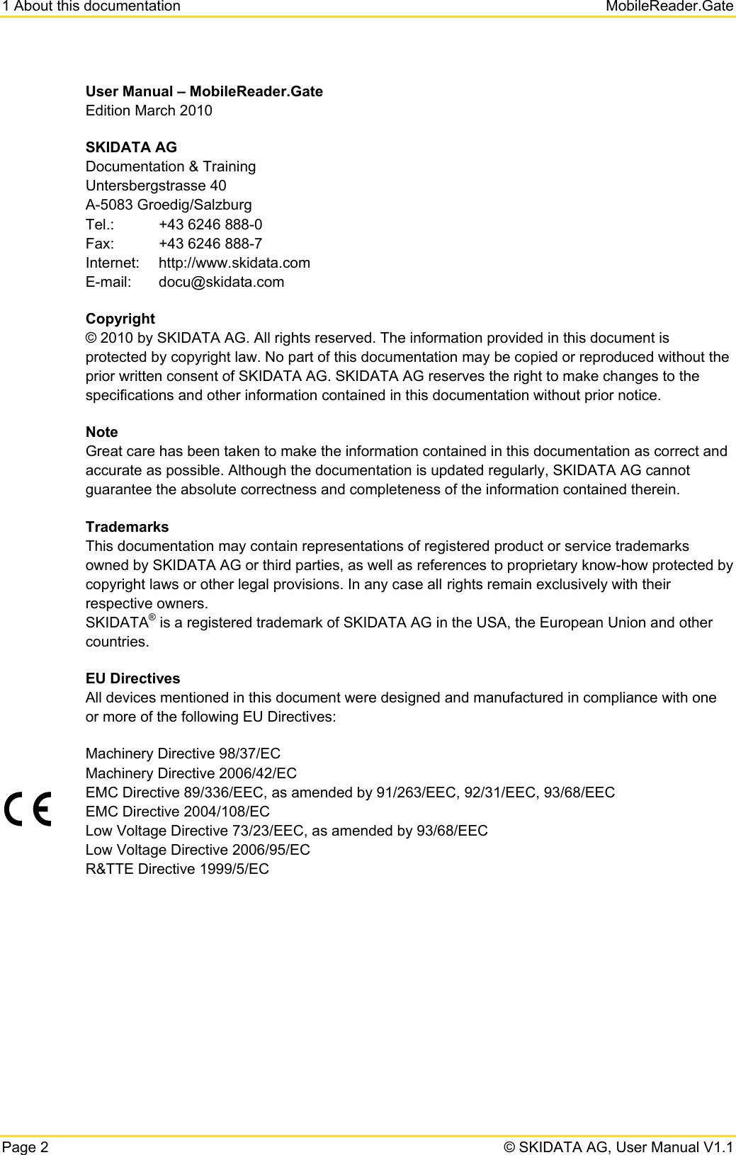 1 About this documentation   MobileReader.Gate Page 2   © SKIDATA AG, User Manual V1.1 User Manual – MobileReader.Gate Edition March 2010 SKIDATA AG Documentation &amp; Training Untersbergstrasse 40 A-5083 Groedig/Salzburg Tel.:  +43 6246 888-0 Fax:  +43 6246 888-7 Internet: http://www.skidata.com E-mail: docu@skidata.com Copyright © 2010 by SKIDATA AG. All rights reserved. The information provided in this document is protected by copyright law. No part of this documentation may be copied or reproduced without the prior written consent of SKIDATA AG. SKIDATA AG reserves the right to make changes to the specifications and other information contained in this documentation without prior notice. Note Great care has been taken to make the information contained in this documentation as correct and accurate as possible. Although the documentation is updated regularly, SKIDATA AG cannot guarantee the absolute correctness and completeness of the information contained therein. Trademarks This documentation may contain representations of registered product or service trademarks owned by SKIDATA AG or third parties, as well as references to proprietary know-how protected by copyright laws or other legal provisions. In any case all rights remain exclusively with their respective owners. SKIDATA® is a registered trademark of SKIDATA AG in the USA, the European Union and other countries. EU Directives All devices mentioned in this document were designed and manufactured in compliance with one or more of the following EU Directives:  Machinery Directive 98/37/EC Machinery Directive 2006/42/EC EMC Directive 89/336/EEC, as amended by 91/263/EEC, 92/31/EEC, 93/68/EEC EMC Directive 2004/108/EC Low Voltage Directive 73/23/EEC, as amended by 93/68/EEC Low Voltage Directive 2006/95/EC R&amp;TTE Directive 1999/5/EC   