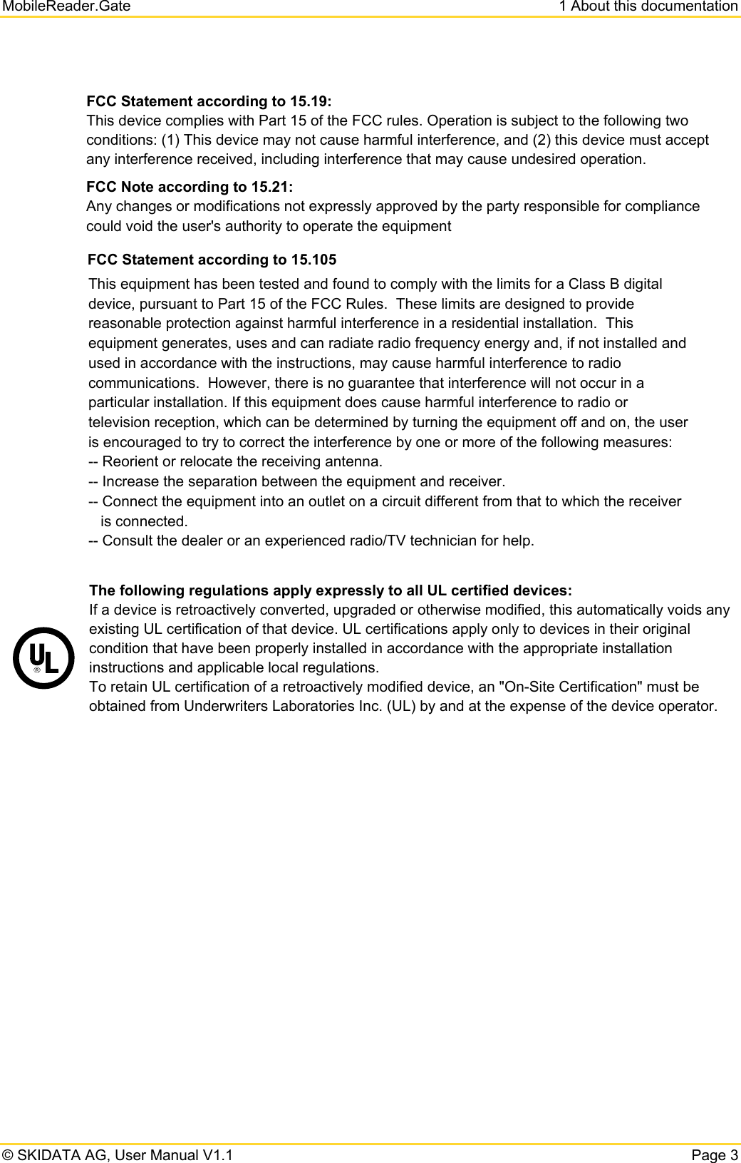 MobileReader.Gate  1 About this documentation © SKIDATA AG, User Manual V1.1  Page 3  FCC Statement according to 15.19: This device complies with Part 15 of the FCC rules. Operation is subject to the following two conditions: (1) This device may not cause harmful interference, and (2) this device must accept any interference received, including interference that may cause undesired operation. FCC Note according to 15.21: Any changes or modifications not expressly approved by the party responsible for compliance could void the user&apos;s authority to operate the equipment     The following regulations apply expressly to all UL certified devices:  If a device is retroactively converted, upgraded or otherwise modified, this automatically voids any existing UL certification of that device. UL certifications apply only to devices in their original condition that have been properly installed in accordance with the appropriate installation instructions and applicable local regulations.  To retain UL certification of a retroactively modified device, an &quot;On-Site Certification&quot; must be obtained from Underwriters Laboratories Inc. (UL) by and at the expense of the device operator.   FCC Statement according to 15.105This equipment has been tested and found to comply with the limits for a Class B digital device, pursuant to Part 15 of the FCC Rules.  These limits are designed to provide reasonable protection against harmful interference in a residential installation.  This equipment generates, uses and can radiate radio frequency energy and, if not installed and used in accordance with the instructions, may cause harmful interference to radio communications.  However, there is no guarantee that interference will not occur in a particular installation. If this equipment does cause harmful interference to radio or television reception, which can be determined by turning the equipment off and on, the user is encouraged to try to correct the interference by one or more of the following measures: -- Reorient or relocate the receiving antenna. -- Increase the separation between the equipment and receiver. -- Connect the equipment into an outlet on a circuit different from that to which the receiver    is connected. -- Consult the dealer or an experienced radio/TV technician for help. 